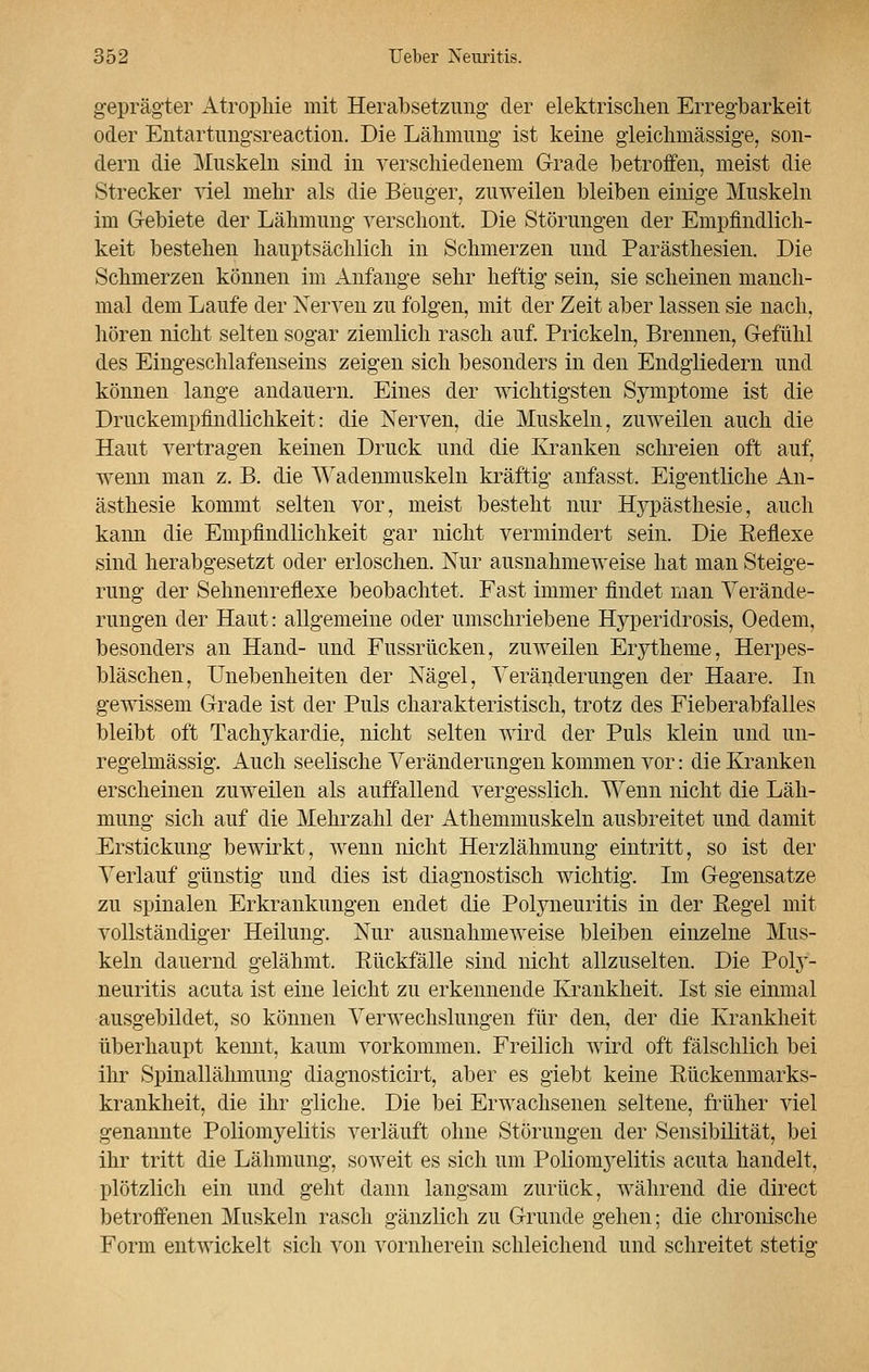 geprägter Atrophie mit Herabsetzung der elektrischen Erregbarkeit oder Entartungsreaction. Die Lähmimg ist keine gleichmässige, son- dern die Muskeln sind in verschiedenem Grade betroffen, meist die Strecker viel mehr als die Beuger, zuweilen bleiben einige Muskeln im Gebiete der Lähmung verschont. Die Störungen der Empfindlich- keit bestellen hauptsächlich in Schmerzen und Parästhesien. Die Schmerzen können im Anfange sehr heftig sein, sie scheinen manch- mal dem Laufe der Nerven zu folgen, mit der Zeit aber lassen sie nach, hören nicht selten sogar ziemlich rasch auf. Prickeln, Brennen, Gefühl des Eingeschlafenseins zeigen sich besonders in den Endgliedern und können lange andauern. Eines der wichtigsten Symptome ist die Druckempfindlichkeit: die Nerven, die Muskeln, zuweilen auch die Haut vertragen keinen Druck und die Kranken schreien oft auf, wenn man z. B. die Wadenmuskeln kräftig anfasst. Eigentliche An- ästhesie kommt selten vor, meist besteht nur Hypästhesie, auch kann die Empfindlichkeit gar nicht vermindert sein. Die Keflexe sind herabgesetzt oder erloschen. Nur ausnahmeweise hat man Steige- rung der Sehnenreflexe beobachtet. Fast immer findet man Verände- rungen der Haut: allgemeine oder umschriebene Hyperidrosis, Oedem, besonders an Hand- und Fussrücken, zuweilen Erytheme, Herpes- bläschen, Unebenheiten der Nägel, Veränderungen der Haare. In gewissem Grade ist der Puls charakteristisch, trotz des Fieberabfalles bleibt oft Tachykardie, nicht selten wird der Puls klein und un- regelmässig. Auch seelische Veränderungen kommen vor: die Kranken erscheinen zuweilen als auffallend vergesslich. Wenn nicht die Läh- mung sich auf die Mehrzahl der Athemmuskeln ausbreitet und damit Erstickung bewirkt, wenn nicht Herzlähmung eintritt, so ist der Verlauf günstig und dies ist diagnostisch wichtig. Im Gegensatze zu spinalen Erkrankungen endet die Polyneuritis in der Regel mit vollständiger Heilung. Nur ausnahmeweise bleiben einzelne Mus- keln dauernd gelähmt. Rückfälle sind nicht allzuselten. Die Poly- neuritis acuta ist eine leicht zu erkennende Krankheit. Ist sie einmal ausgebildet, so können Verwechslungen für den, der die Krankheit überhaupt kennt, kaum vorkommen. Freilich wird oft fälschlich bei ihr Spinallähmung diagnosticirt, aber es giebt keine Rückenmarks- krankheit, die ihr gliche. Die bei Erwachsenen seltene, früher viel genannte Poliomyelitis verläuft ohne Störungen der Sensibilität, bei ihr tritt die Lähmung, soweit es sich um Poliomyelitis acuta handelt, plötzlich ein und geht dann langsam zurück, während die direct betroffenen Muskeln rasch gänzlich zu Grunde gehen; die chronische Form entwickelt sich von vornherein schleichend und schreitet stetig