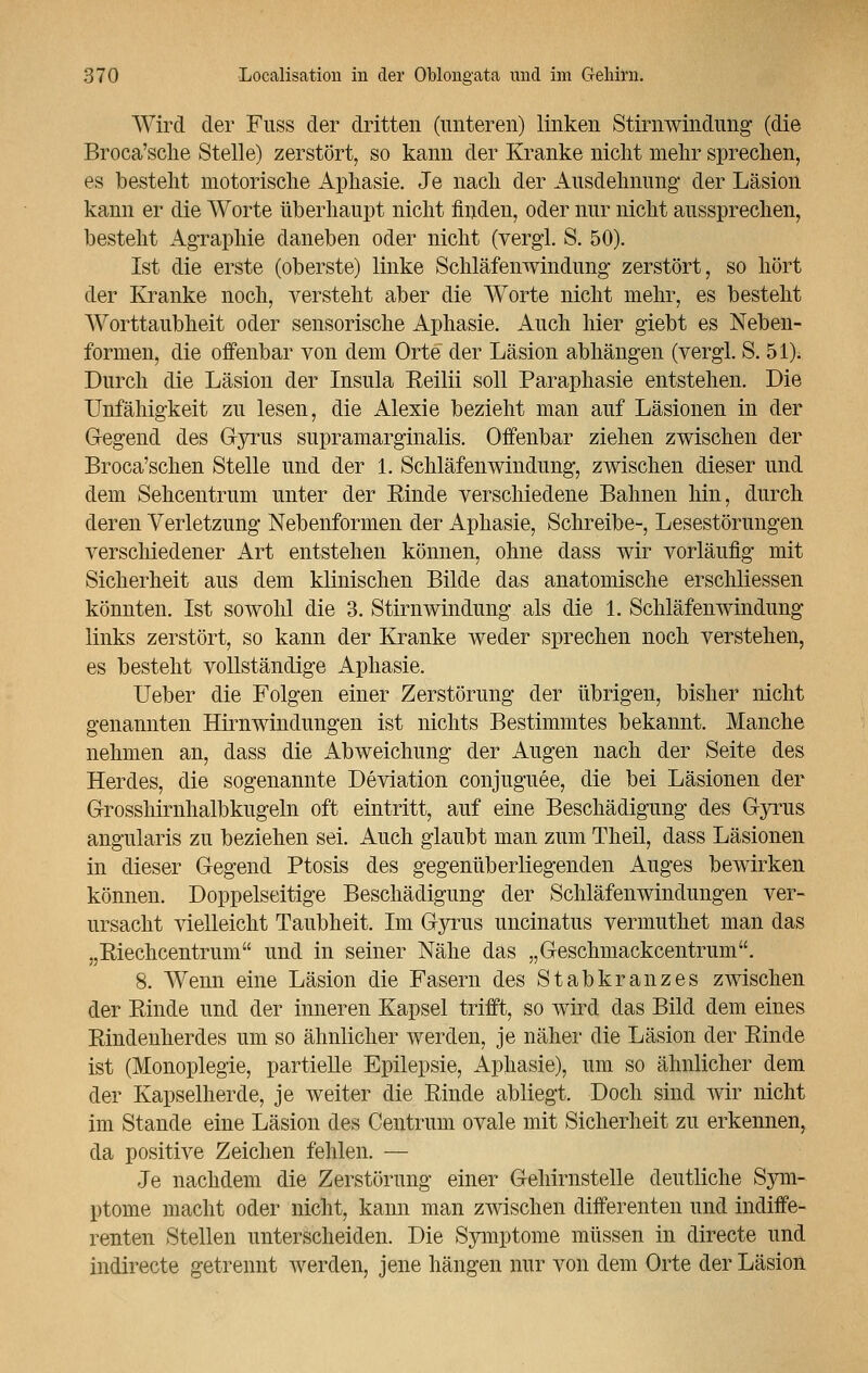 Wird der Fuss der dritten (unteren) linken Stirnwindung (die Broca'sche Stelle) zerstört, so kann der Kranke nicht mehr sprechen, es besteht motorische Aphasie. Je nach der Ausdehnung der Läsion kann er die Worte überhaupt nicht finden, oder nur nicht aussprechen, besteht Agraphie daneben oder nicht (vergl. S. 50). Ist die erste (oberste) linke Schläfenwindung zerstört, so hört der Kranke noch, versteht aber die Worte nicht mehr, es besteht Worttaubheit oder sensorische Aphasie. Auch hier giebt es Neben- formen, die offenbar von dem Orte der Läsion abhängen (vergl. S. 51). Durch die Läsion der Insula Reilii soll Paraphasie entstehen. Die Unfähigkeit zu lesen, die Alexie bezieht man auf Läsionen in der (regend des Gyrus supramarginalis. Offenbar ziehen zwischen der Broca'schen Stelle und der 1. Schlafenwindung, zwischen dieser und dem Sehcentrum unter der Kinde verschiedene Bahnen hin, durch deren Verletzung Nebenformen der Aphasie, Schreibe-, Lesestörungen verschiedener Art entstehen können, ohne dass wir vorläufig mit Sicherheit aus dem klinischen Bilde das anatomische erschliessen könnten. Ist sowohl die 3. Stirnwindung als die 1. Schläfenwindung links zerstört, so kann der Kranke weder sprechen noch verstehen, es besteht vollständige Aphasie. Ueber die Folgen einer Zerstörung der übrigen, bisher nicht genannten Hirnwindungen ist nichts Bestimmtes bekannt. Manche nehmen an, dass die Abweichung der Augen nach der Seite des Herdes, die sogenannte Deviation conjuguee, die bei Läsionen der Grosshirnhalbkugeln oft eintritt, auf eine Beschädigung des Gyrus angularis zu beziehen sei. Auch glaubt man zum Theil, dass Läsionen in dieser Gegend Ptosis des gegenüberliegenden Auges bewirken können. Doppelseitige Beschädigung der Schläfenwindungen ver- ursacht vielleicht Taubheit. Im Gyrus uncinatus vermuthet man das „Riechcentrum und in seiner Nähe das „Geschmackcentrum. 8. Wenn eine Läsion die Fasern des Stabkranzes zwischen der Rinde und der inneren Kapsel trifft, so wird das Bild dem eines Rindenherdes um so ähnlicher werden, je näher die Läsion der Rinde ist (Monoplegie, partielle Epilepsie, Aphasie), um so ähnlicher dem der Kapselherde, je weiter die Rinde abliegt. Doch sind wir nicht im Stande eine Läsion des Centrum ovale mit Sicherheit zu erkennen, da positive Zeichen fehlen. — Je nachdem die Zerstörung einer Gehirnstelle deutliche Sym- ptome macht oder nicht, kann man zwischen differenten und indiffe- renten Stellen unterscheiden. Die Symptome müssen in directe und indirecte getrennt werden, jene hängen nur von dem Orte der Läsion