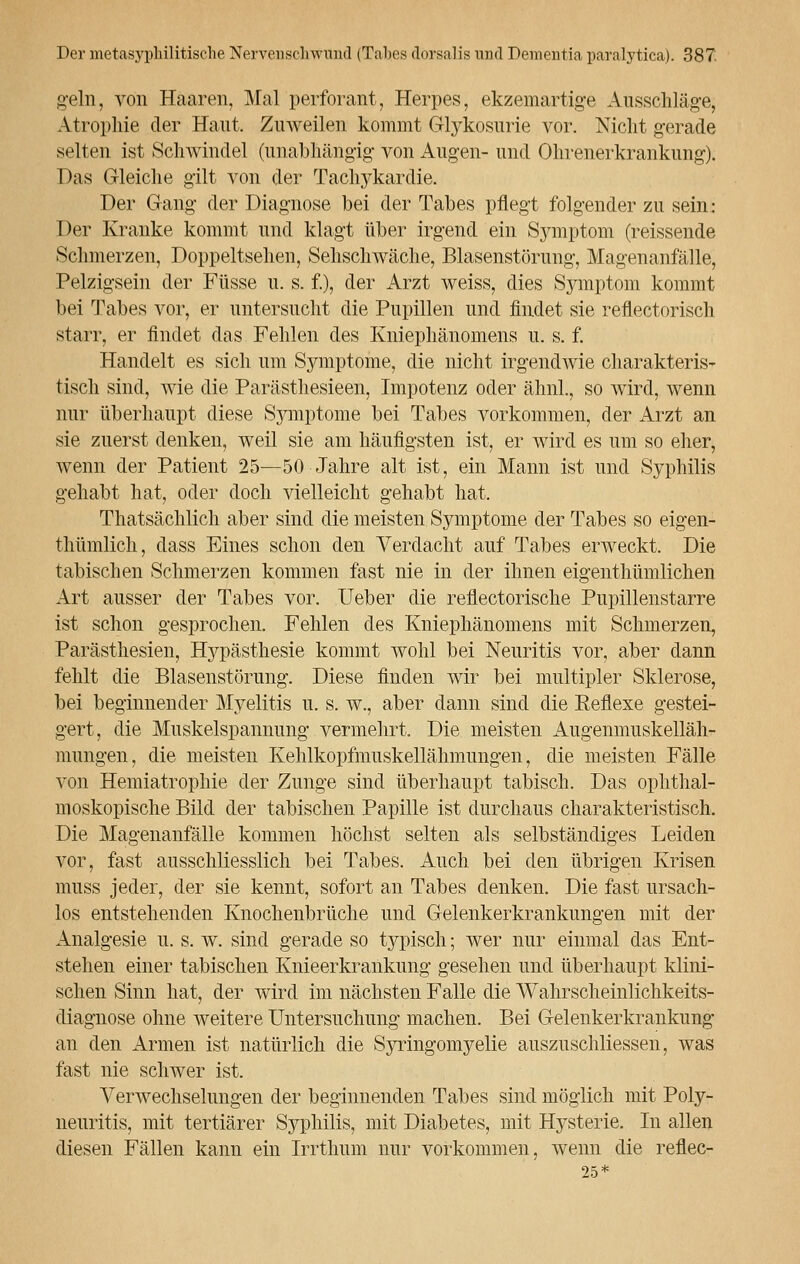 geln, von Haaren, Mal perforant, Herpes, ekzemartige Ausschläge; Atrophie der Haut. Zuweilen kommt Glykosurie vor. Nicht gerade selten ist Schwindel (unabhängig von Augen- und Ohrenerkrankung). Das Gleiche gilt von der Tachykardie. Der Gang der Diagnose bei der Tabes pflegt folgender zu sein: Der Kranke kommt und klagt über irgend ein Symptom (reissende Schmerzen, Doppeltsehen, Sehschwache, Blasenstörung, Magenanfälle, Pelzigsein der Füsse u. s. f.), der Arzt weiss, dies Symptom kommt bei Tabes vor, er untersucht die Pupillen und findet sie reflectorisch starr, er findet das Fehlen des Kniephänomens u. s. f. Handelt es sich um Symptome, die nicht irgendwie charakteris- tisch sind, wie die Parästhesieen, Impotenz oder ähnl., so wird, wenn nur überhaupt diese Symptome bei Tabes vorkommen, der Arzt an sie zuerst denken, weil sie am häufigsten ist, er wird es um so eher, wenn der Patient 25—50 Jahre alt ist, ein Mann ist und Syphilis gehabt hat, oder doch vielleicht gehabt hat. Thatsächlich aber sind die meisten Symptome der Tabes so eigen- thümlicli, dass Eines schon den Verdacht auf Tabes erweckt. Die tabischen Schmerzen kommen fast nie in der ihnen eigenthümlichen Art ausser der Tabes vor. Ueber die reflectorische Pupillenstarre ist schon gesprochen. Fehlen des Kniephänomens mit Schmerzen, Parästhesien, Hypästhesie kommt wohl bei Neuritis vor, aber dann fehlt die Blasenstörung. Diese finden wir bei multipler Sklerose, bei beginnender Myelitis u. s. w., aber dann sind die Eeflexe gestei- gert, die Muskelspannung vermehrt. Die meisten Augenmuskelläh- mungen, die meisten Kehlkopfmuskellähmungen, die meisten Fälle von Hemiatrophie der Zunge sind überhaupt tabisch. Das ophthal- moskopische Bild der tabischen Papille ist durchaus charakteristisch. Die Magenanfälle kommen höchst selten als selbständiges Leiden vor, fast ausschliesslich bei Tabes. Auch bei den übrigen Krisen muss jeder, der sie kennt, sofort an Tabes denken. Die fast ursach- los entstehenden Knochenbrüche und Gelenkerkrankungen mit der Analgesie u. s. w. sind gerade so typisch; wer nur einmal das Ent- stehen einer tabischen Knieerkrankung gesehen und überhaupt klini- schen Sinn hat, der wird im nächsten Falle die Wahrscheinlichkeits- diagnose ohne weitere Untersuchung machen. Bei Gelenkerkrankimg an den Armen ist natürlich die Syringomyelie auszuschliessen, was fast nie schwer ist. Verwechselungen der beginnenden Tabes sind möglich mit Poly- neuritis, mit tertiärer Syphilis, mit Diabetes, mit Hysterie. In allen diesen Fällen kann ein Irrthum nur vorkommen, wenn die reflec- 25*