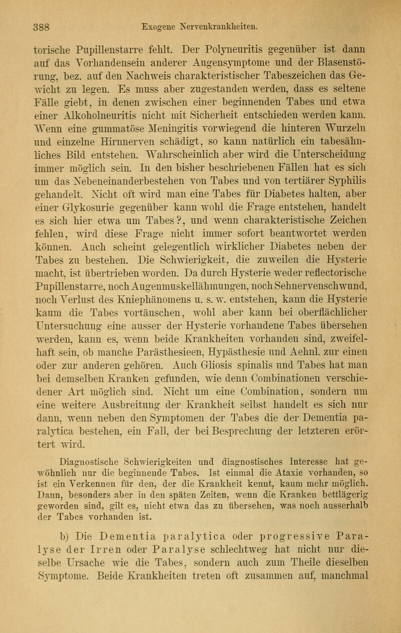 torisclie Pupillenstarre fehlt. Der Polyneuritis gegenüber ist dann auf das Vorhandensein anderer Augensymptome und der Blasenstö- rung, bez. auf den Nachweis charakteristischer Tabeszeichen das Ge- wicht zu legen. Es muss aber zugestanden werden, dass es seltene Fälle giebt. in denen zwischen einer beginnenden Tabes und etwa einer Alkoholneuritis nicht mit Sicherheit entschieden werden kann. Wenn eine gummatöse Meningitis vorwiegend die hinteren Wurzeln und einzelne Hirnnerven schädigt, so kann natürlich ein tabesähn- liches Bild entstehen. Wahrscheinlich aber wird die Unterscheidung immer möglich sein. In den bisher beschriebenen Fällen hat es sich um das Nebeneinanderbestehen von Tabes und von tertiärer Syphilis gehandelt. Nicht oft wird man eine Tabes für Diabetes halten, aber einer Glykosurie gegenüber kann wohl die Frage entstehen, handelt es sich hier etwa um Tabes?, und wenn charakteristische Zeichen fehlen, wird diese Frage nicht immer sofort beantwortet werden können. Auch scheint gelegentlich wirklicher Diabetes neben der Tabes zu bestehen. Die Schwierigkeit, die zuweilen die Hysterie macht, ist übertrieben worden. Da durch Hysterie weder reflectorische Pupillenstarre, noch Augenmuskellähmungen, noch Sehnervenschwund, noch Verlust des Kniephänomens u. s. w. entstehen, kann die Hysterie kaum die Tabes vortäuschen, wohl aber kann bei oberflächlicher Untersuchung eine ausser der Hysterie vorhandene Tabes übersehen werden, kann es, wenn beide Krankheiten vorhanden sind, zweifel- haft sein, ob manche Parästhesieen, Hypästhesie und Aehnl. zur einen oder zur anderen gehören. Auch Gliosis spinalis und Tabes hat man bei demselben Kranken gefunden, wie denn Combinationen verschie- dener Art möglich sind. Nicht um eine Combination, sondern um eine weitere Ausbreitung der Krankheit selbst handelt es sich nur dann, wenn neben den Symptomen der Tabes die der Dementia pa- ralytica bestehen, ein Fall, der bei Besprechung der letzteren erör- tert wird. Diagnostische Schwierigkeiten und diagnostisches Interesse hat ge- wöhnlich nur die beginnende Tabes. Ist einmal die Ataxie vorhanden, so ist ein Verkennen für den, der die Krankheit kennt, kaum mehr möglich. Dann, besonders aber in den späten Zeiten, wenn die Kranken bettlägerig geworden sind, gilt es, nicht etwa das zu übersehen, was noch ausserhalb der Tabes vorhanden ist. b) Die Dementia paralytica oder progressive Para- lyse der Irren oder Paralyse schlechtweg hat nicht nur die- selbe Ursache wie die Tabes, sondern auch zum Theile dieselben Symptome. Beide Krankheiten treten oft zusammen auf, manchmal