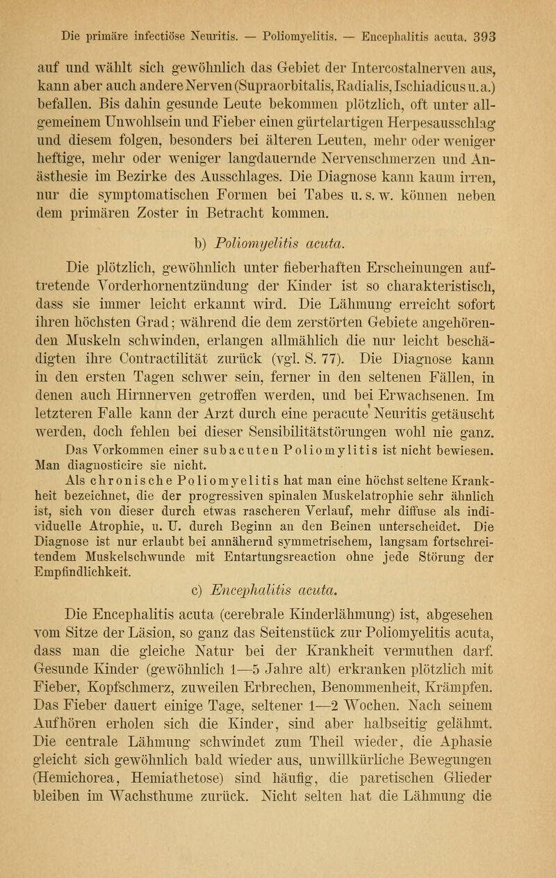 auf und wählt sich gewöhnlich das Gebiet der Intercostalnerven aus, kann aber auch andere Nerven (Supraorbitalis, Radialis, Ischiadicus u.a.) befallen. Bis dahin gesunde Leute bekommen plötzlich, oft unter all- gemeinem Unwohlsein und Fieber einen gürtelartigen Herpesausschlag und diesem folgen, besonders bei älteren Leuten, mehr oder weniger heftige, mehr oder weniger langdauernde Nervenschmerzen und An- ästhesie im Bezirke des Ausschlages. Die Diagnose kann kaum irren, nur die symptomatischen Formen bei Tabes u. s. w. können neben dem primären Zoster in Betracht kommen. b) Poliomyelitis acuta. Die plötzlich, gewöhnlich unter fieberhaften Erscheinungen auf- tretende Yorderhornentzündung der Kinder ist so charakteristisch, dass sie immer leicht erkannt wird. Die Lähmung erreicht sofort ihren höchsten Grad; während die dem zerstörten Gebiete angehören- den Muskeln schwinden, erlangen allmählich die nur leicht beschä- digten ihre Contractilität zurück (vgl. S. 77). Die Diagnose kann in den ersten Tagen schwer sein, ferner in den seltenen Fällen, in denen auch Hirnnerven getroffen werden, und bei Erwachsenen. Im letzteren Falle kann der Arzt durch eine peracute Neuritis getäuscht werden, doch fehlen bei dieser Sensibilitätstörungen wohl nie ganz. Das Vorkommen einer subacuten Poliomylitis ist nicht bewiesen. Man diagnosticire sie nicht. Als chronische Poliomyelitis hat man eine höchst seltene Krank- heit bezeichnet, die der progressiven spinalen Muskelatrophie sehr ähnlich ist, sich von dieser durch etwas rascheren Verlauf, mehr diffuse als indi- viduelle Atrophie, u. U. durch Beginn an den Beinen unterscheidet. Die Diagnose ist nur erlaubt bei annähernd symmetrischem, langsam fortschrei- tendem Muskelschwunde mit Entartungsreaction ohne jede Störung der Empfindlichkeit. c) Encephalitis acuta. Die Encephalitis acuta (cerebrale Kinderlähmung) ist, abgesehen vom Sitze der Läsion, so ganz das Seitenstück zur Poliomyelitis acuta, dass man die gleiche Natur bei der Krankheit vermuthen darf. Gesunde Kinder (gewöhnlich 1—5 Jahre alt) erkranken plötzlich mit Fieber, Kopfschmerz, zuweilen Erbrechen, Benommenheit, Krämpfen. Das Fieber dauert einige Tage, seltener 1—2 Wochen. Nach seinem Aufhören erholen sich die Kinder, sind aber halbseitig gelähmt. Die centrale Lähmung schwindet zum Theil wieder, die Aphasie gleicht sich gewöhnlich bald wieder aus, unwillkürliche Bewegungen (Hemichorea, Hemiathetose) sind häufig, die paretischen Glieder bleiben im Wachsthume zurück. Nicht selten hat die Lähmung die