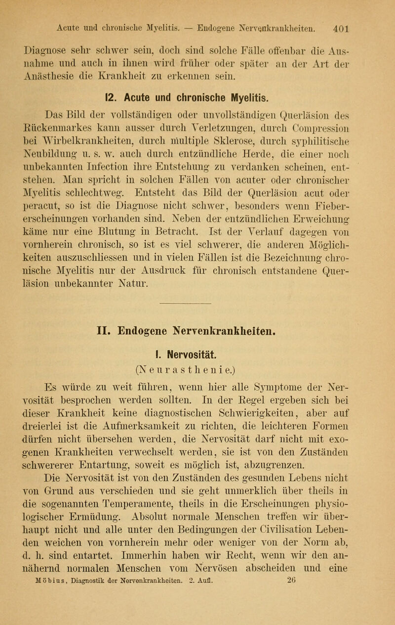 Diagnose sehr schwer sein, doch sind solche Fälle offenbar die Aus- nahme und auch in ihnen wird früher oder später an der Art der Anästhesie die Krankheit zu erkennen sein. 12. Acute und chronische Myelitis. Das Bild der vollständigen oder unvollständigen Querläsion des Rückenmarkes kann ausser durch Verletzungen, durch Compression bei Wirbelkrankheiten, durch multiple Sklerose, durch syphilitische Neubildung u. s. w. auch durch entzündliche Herde, die einer noch unbekannten Infection ihre Entstehung zu verdanken scheinen, ent- stehen. Man spricht in solchen Fällen von acuter oder chronischer Myelitis schlechtweg. Entstellt das Bild der Querläsion acut oder peracut, so ist die Diagnose nicht schwer, besonders wenn Fieber- erscheinungen vorhanden sind. Neben der entzündlichen Erweichung käme nur eine Blutung in Betracht. Ist der Verlauf dagegen von vornherein chronisch, so ist es viel schwerer, die anderen Möglich- keiten auszuschliessen und in vielen Fällen ist die Bezeichnung chro- nische Myelitis nur der Ausdruck für chronisch entstandene Quer- läsion unbekannter Natur. II. Endogene Nervenkrankheiten. I. Nervosität. (N eurastheni e.) Es würde zu weit führen, wenn hier alle Symptome der Ner- vosität besprochen werden sollten. In der Eegel ergeben sich bei dieser Krankheit keine diagnostischen Schwierigkeiten, aber auf dreierlei ist die Aufmerksamkeit zu richten, die leichteren Formen dürfen nicht übersehen werden, die Nervosität darf nicht mit exo- genen Krankheiten verwechselt werden, sie ist von den Zuständen schwererer Entartung, soweit es möglich ist, abzugrenzen. Die Nervosität ist von den Zuständen des gesunden Lebens nicht von Grund aus verschieden und sie geht unmerklich über theils in die sogenannten Temperamente, theils in die Erscheinungen physio- logischer Ermüdung. Absolut normale Menschen treffen wir über- haupt nicht und alle unter den Bedingungen der Civilisation Leben- den weichen von vornherein mehr oder weniger von der Norm ab, d. h. sind entartet. Immerhin haben wir Becht, wenn wir den an- nähernd normalen Menschen vom Nervösen abscheiden und eine Mob ins, Diagnostik der Nervenkrankheiten. 2. Aufl. 26