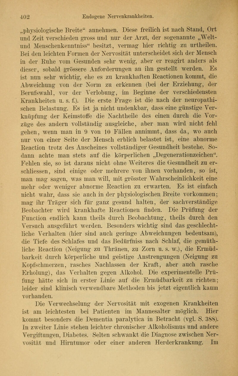 ..physiologische Breite annehmen. Diese freilich ist nach Stand, Ort und Zeit verschieden gross und nur der Arzt, der sogenannte „Welt- und Menschenkenntniss besitzt, vermag hier richtig zu urtheilen. Bei den leichten Formen der Nervosität unterscheidet sich der Mensch in der Ruhe vom Gesunden sehr wenig, aber er reagirt anders als dieser, sobald grössere Anforderungen an ihn gestellt werden. Es ist nun sehr wichtig, ehe es zu krankhaften Eeactionen kommt, die Abweichung von der Norm zu erkennen (bei der Erziehung, der Berufswahl, vor der Verlobung, im Beginne der verschiedensten Krankheiten u. s. f.). Die erste Frage ist die nach der neuropathi- schen Belastung. Es ist ja nicht undenkbar, dass eine günstige Ver- knüpfung der Keimstoffe die Nachtheile des einen durch die Vor- züge des andern vollständig ausgleiche, aber man wird nicht fehl gehen, wenn man in 9 von 10 Fällen annimmt, dass da, wo auch nur von einer Seite der Mensch erblich belastet ist, eine abnorme Reaction trotz des Anscheines vollständiger Gesundheit bestehe. So- dann achte man stets auf die körperlichen „Degenerationzeichen. Fehlen sie, so ist daraus nicht ohne Weiteres die Gesundheit zu er- schliessen, sind einige oder mehrere von ihnen vorhanden, so ist, man mag sagen, was man will, mit grösster Wahrscheinlichkeit eine mehr oder weniger abnorme Reaction zu erwarten. Es ist einfach nicht wahr, dass sie auch in der physiologischen Breite vorkommen; mag ihr Träger sich für ganz gesund halten, der sachverständige Beobachter wird krankhafte Reactionen finden. Die Prüfung der Function endlich kann theils durch Beobachtung, theils durch den Versuch ausgeführt werden. Besonders wichtig sind das geschlecht- liche Verhalten (hier sind auch geringe Abweichungen bedeutsam), die Tiefe des Schlafes und das Bedürfniss nach Schlaf, die gemüth- liche Reaction (Neigung zu Thränen, zu Zorn u. s. w.), die Ermüd- barkeit durch körperliche und geistige Anstrengungen (Neigung zu Kopfschmerzen, rasches Nachlassen der Kraft, aber auch rasche Erholung), das Verhalten gegen Alkohol. Die experimentelle Prü- fung hätte sich in erster Linie auf die Ermüdbarkeit zu richten; leider sind klinisch verwendbare Methoden bis jetzt eigentlich kaum vorhanden. Die Verwechselung der Nervosität mit exogenen Krankheiten ist am leichtesten bei Patienten im Mannesalter möglich. Hier kommt besonders die Dementia paralytica in Betracht (vgl. S. 388). In zweiter Linie stehen leichter chronischer Alkoholismus und andere Vergiftungen, Diabetes. Selten schwankt die Diagnose zwischen Ner- vosität und Hirntumor oder einer anderen Herderkrankimg. Im