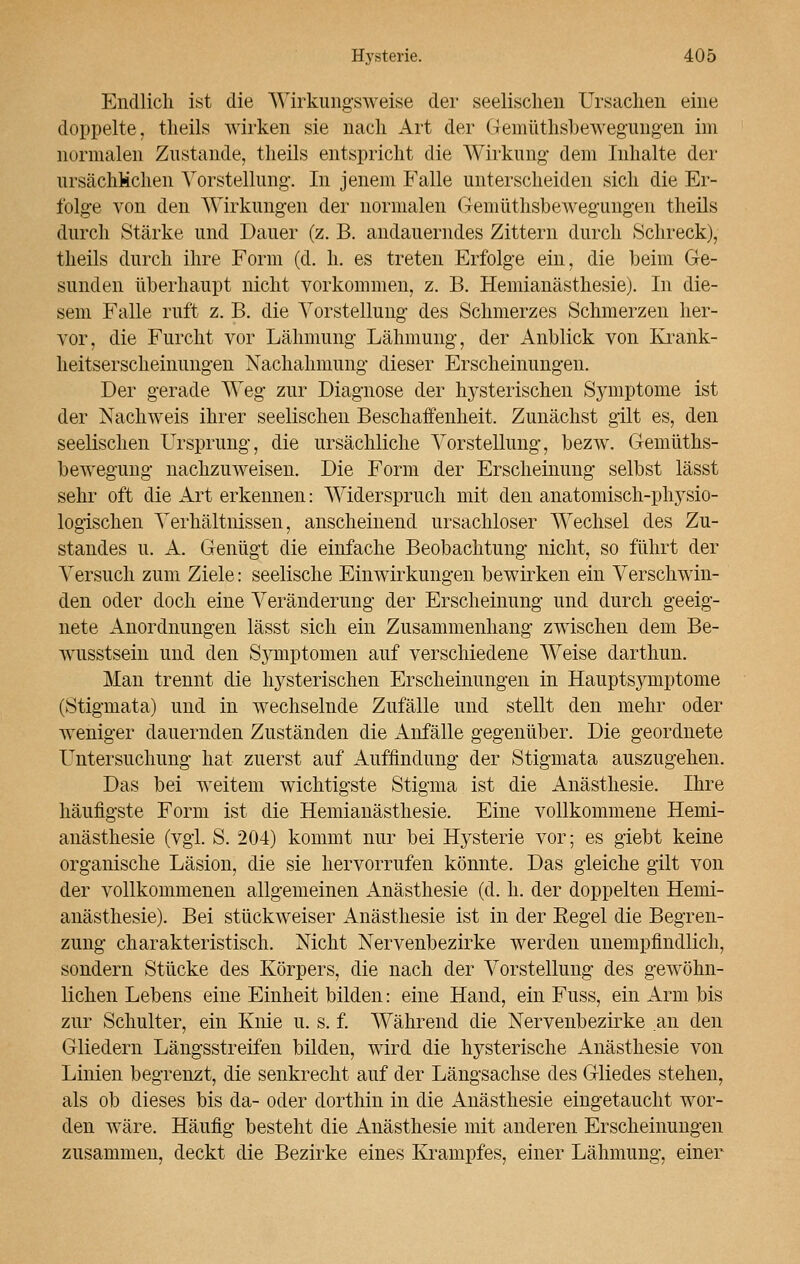 Endlich ist die Wirkungsweise der seelischen Ursachen eine doppelte, theils wirken sie nach Art der Gemüthsbewegungen im normalen Zustande, theils entspricht die Wirkung- dem Inhalte der ursächlichen Vorstellung1. In jenem Falle unterscheiden sich die Er- folge von den Wirkungen der normalen Gemüthsbewegungen theils durch Stärke und Dauer (z. B. andauerndes Zittern durch Schreck), theils durch ihre Form (d. h. es treten Erfolge ein, die beim Ge- sunden überhaupt nicht vorkommen, z. B. Hemianästhesie). In die- sem Falle ruft z. B. die Vorstellung des Schmerzes Schmerzen her- vor, die Furcht vor Lähmung Lähmung, der Anblick von Krank- heitserscheinungen Nachahmung dieser Erscheinungen. Der gerade Weg zur Diagnose der hysterischen Symptome ist der Nachweis ihrer seelischen Beschaffenheit. Zunächst gilt es, den seelischen Ursprung, die ursächliche Vorstellung, bezw. Gemüths- bewegung nachzuweisen. Die Form der Erscheinung selbst lässt sehr oft die Art erkennen: Widerspruch mit den anatomisch-physio- logischen Verhältnissen, anscheinend ursachloser Wechsel des Zu- standes u. A. Genügt die einfache Beobachtung nicht, so führt der Versuch zum Ziele: seelische Einwirkungen bewirken ein Verschwin- den oder doch eine Veränderung der Erscheinung und durch geeig- nete Anordnungen lässt sich ein Zusammenhang zwischen dem Be- wusstsein und den Sjmiptomen auf verschiedene Weise darthun. Man trennt die hysterischen Erscheinungen in Hauptsymptome (Stigmata) und in wechselnde Zufälle und stellt den mehr oder weniger dauernden Zuständen die Anfälle gegenüber. Die geordnete LTntersuchung hat zuerst auf Auffindung der Stigmata auszugehen. Das bei weitem wichtigste Stigma ist die Anästhesie. Ihre häufigste Form ist die Hemianästhesie. Eine vollkommene Hemi- anästhesie (vgl. S. 204) kommt nur bei Hysterie vor; es giebt keine organische Läsion, die sie hervorrufen könnte. Das gleiche gilt von der vollkommenen allgemeinen Anästhesie (d. h. der doppelten Hemi- anästhesie). Bei stückweiser Anästhesie ist in der Regel die Begren- zung charakteristisch. Nicht Nervenbezirke werden unempfindlich, sondern Stücke des Körpers, die nach der Vorstellung des gewöhn- lichen Lebens eine Einheit bilden: eine Hand, ein Fuss, ein Arm bis zur Schulter, ein Knie u. s. f. Während die Nervenbezirke an den Gliedern Längsstreifen bilden, wird die hysterische Anästhesie von Linien begrenzt, die senkrecht auf der Längsachse des Gliedes stehen, als ob dieses bis da- oder dorthin in die Anästhesie eingetaucht wor- den wäre. Häufig besteht die Anästhesie mit anderen Erscheinungen zusammen, deckt die Bezirke eines Krampfes, einer Lähmung, einer