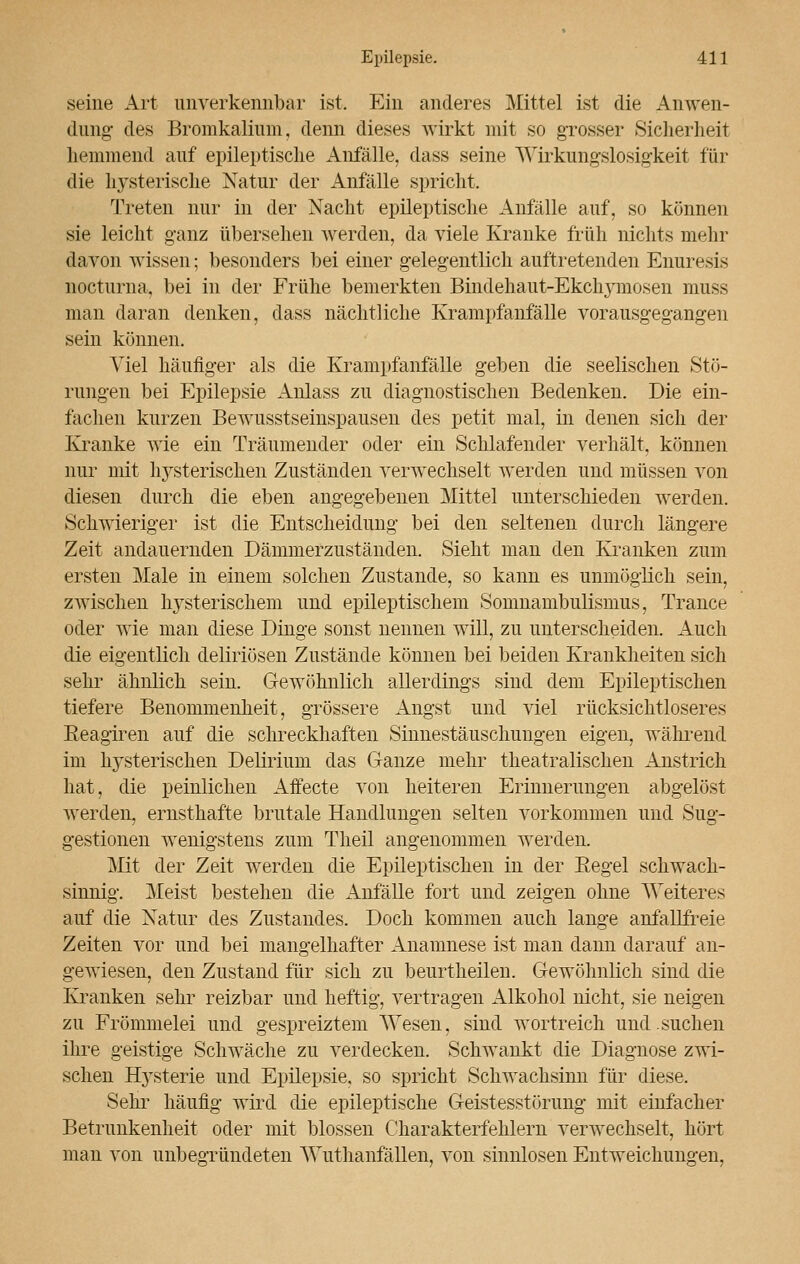 seine Art unverkennbar ist. Ein anderes Mittel ist die Anwen- dung- des Bromkalium, denn dieses wirkt mit so grosser Sicherheit hemmend auf epileptische Anfälle, dass seine Wirkungslosigkeit für die hysterische Natur der Anfälle spricht. Treten nur in der Nacht epileptische Anfälle auf, so können sie leicht ganz übersehen werden, da viele Kranke früh nichts mehr davon wissen; besonders bei einer gelegentlich auftretenden Enuresis nocturna, bei in der Frühe bemerkten Bindehaut-Ekchymosen muss man daran denken, dass nächtliche Krampfanfälle vorausgegangen sein können. Viel häufiger als die Krampfanfälle geben die seelischen Stö- rungen bei Epilepsie Anlass zu diagnostischen Bedenken. Die ein- fachen kurzen Bewusstseinspausen des petit mal, in denen sich der Kranke wie ein Träumender oder ein Schlafender verhält, können nur mit hysterischen Zuständen verwechselt werden und müssen von diesen durch die eben angegebenen Mittel unterschieden werden. Schwieriger ist die Entscheidung bei den seltenen durch längere Zeit andauernden Dämmerzuständen. Sieht man den Kranken zum ersten Male in einem solchen Zustande, so kann es unmöglich sein, zwischen hysterischem und epileptischem Somnambulismus, Trance oder wie man diese Dinge sonst nennen will, zu unterscheiden. Auch die eigentlich deliriösen Zustände können bei beiden Krankheiten sich sehr ähnlich sein. Gewöhnlich allerdings sind dem Epileptischen tiefere Benommenheit, grössere Angst und viel rücksichtloseres Beagiren auf die schreckhaften Sinnestäuschungen eigen, während im hysterischen Delirium das Ganze mehr theatralischen Anstrich hat, die peinlichen Affecte von heiteren Erinnerungen abgelöst werden, ernsthafte brutale Handlungen selten vorkommen und Sug- gestionen wenigstens zum Theil angenommen werden. Mit der Zeit werden die Epileptischen in der Regel schwach- sinnig. Meist bestehen die Anfälle fort und zeigen ohne Weiteres auf die Natur des Zustandes. Doch kommen auch lange anfällfreie Zeiten vor und bei mangelhafter Anamnese ist man dann darauf an- gewiesen, den Zustand für sich zu beurtheilen. Gewöhnlich sind die Kranken sehr reizbar und heftig, vertragen Alkohol nicht, sie neigen zu Frömmelei und gespreiztem Wesen, sind wortreich und .suchen ihre geistige Schwäche zu verdecken. Schwankt die Diagnose zwi- schen Hysterie und Epilepsie, so spricht Schwachsinn für diese. Sehr häufig wird die epileptische Geistesstörung mit einfacher Betrunkenheit oder mit blossen Charakterfehlern verwechselt, hört man von unbegründeten Wuthanfällen, von sinnlosen Entweichun^en,