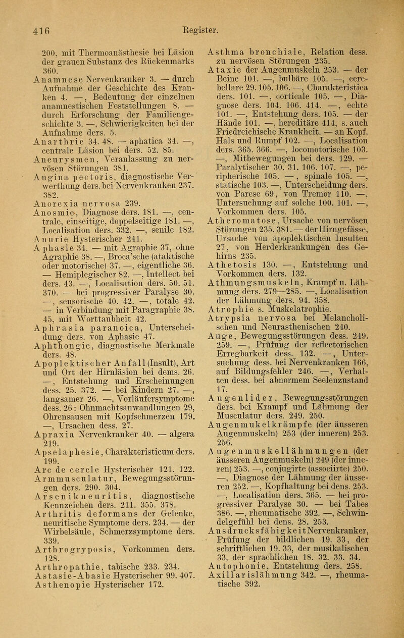 200. mit Thermoanästhesie bei Läsion der grauen Substanz des Rückenmarks 360. Anamnese Nervenkranker 3. —durch Aufnahme der Geschichte des Kran- ken 4. —, Bedeutung der einzelnen anamnestischen Feststellungen 8. — durch Erforschung der Familienge- schichte 3. —, Schwierigkeiten bei der Aufnahme ders. 5. Anarthrie 34.48. — aphatica 34. —, centrale Läsion bei ders. 52. 85. Aneurysmen, Veranlassung zu ner- vösen Störungen 381. Angina pectoris, diagnostische Ver-' werthung ders. bei Nervenkranken 237. 382. Anorexia nervosa 239. Anosmie-, Diagnose ders. 181. —, cen- trale, einseitige, doppelseitige 181. —, Localisation ders. 332. —, senile 182. Anurie Hysterischer 241. A phasie 34. — mit Agraphie 37, ohne Agraphie 38. —, Broca'sche (ataktische oder motorische) 37. —, eigentliche 36. — Hemiplegischer 82. —, Intellect bei ders. 43. —, Localisation ders. 50. 51. 370. — bei progressiver Paralyse 30. —, sensorische 40. 42. —, totale 42. — in Verbindung mit Paragraphie 38. 45, mit Worttaubheit 42. Aphrasia paranoica, Unterschei- dung ders. von Aphasie 47. Aphthongie, diagnostische Merkmale ders. 48. Apo piektisch er Anfall (Insult), Art und Ort der Hirnläsion bei dems. 26. —, Entstehung und Erscheinungen dess. 25. 372. — bei Kindern 27. —, langsamer 26. —, Vorläufersymptome dess. 26: Ohnmachtsanwandlungen 29, Ohrensausen mit Kopfschmerzen 179. —, Ursachen dess. 27. Apraxia Nervenkranker 40. —algera 219. Apselaphesie, Charakteristicumders. 199. Are de cercle Hysterischer 121. 122. A r m m u s c u 1 a t u r, Bewegungsstörun- gen ders. 290. 304. A r s e n i k n e u r i t i s , diagnostische Kennzeichen ders. 211. 355. 378. Arthritis deformans der Gelenke, neuritische Symptome ders. 234. — der Wirbelsäule, Schmerzsymptome ders. 339. A r t h r o g r y p o s i s, Vorkommen ders. 128. Arthropathie, tabische 233. 234. Astasie-Abasie Hysterischer 99. 407. Asthenopie Hysterischer 172. Asthma bronchiale, Relation dess. zu nervösen Störungen 235. Ataxie der Augenmuskeln 253. — der Beine 101. —, bulbäre 105. —, cere- bellare 29.105.106. —, Charakteristica ders. 101. —, corticale 105. —, Dia- gnose ders. 104. 106. 414. —, echte 101. —, Entstehung ders. 105. — der Hände 101. —, hereditäre 414, s. auch Friedreichische Krankheit. — an Kopf, Hals und Rumpf 102. —, Localisation ders. 365. 366. —, locomotorische 103. —, Mitbewegungen bei ders. 129. — Paralytischer 30. 31. 106. 107. —, pe- ripherische 105. —, spinale 105. —, statische 103. —, Unterscheidung ders. von Parese 69, von Tremor 110. —, Untersuchung auf solche 100. 101. —, Vorkommen ders. 105. Äther omatose, Ursache von nervösen Störungen 235. 381. — derHirngefässe, Ursache von apoplektischen Insulten 27, von Herderkrankungen des Ge- hirns 235. Athetosis 130. —, Entstehung und Vorkommen ders. 132. Athmungsmuskeln, Krampf u. Läh- mung ders. 279—285. —, Localisation der Lähmung ders. 94. 358. Atrophie s. Muskelatrophie. Atrypsia nervosa bei Melancholi- schen und Neurasthenischen 240. Auge, Bewegungsstörungen dess. 249. 259. —, Prüfung der reflektorischen Erregbarkeit dess. 132. —, Unter- suchung dess. bei Nervenkranken 166, auf Bildungsfehler 246. —, Verhal- ten dess. bei abnormem Seelenzustand 17. Augenlider, Bewegungsstörungen ders. bei Krampf und Lähmung der Musculatur ders. 249. 250. Augenmukelkrämpfe (der äusseren Augenmuskeln) 253 (der inneren) 253. 256. A u g e n m u s k e 11 ä h m u n g e n (der äusseren Augenmuskeln) 249 (der inne- ren) 253. —, conjugirte (assoeiirte) 250. —, Diagnose der Lähmung der äusse- ren 252. —, Kopfhaltung bei dens. 253. —, Localisation ders. 365. — bei pro- gressiver Paralyse 30. — bei Tabes 386. —, rheumatische 392. —, Schwin- delgefühl bei dens. 28. 253. A u s d r u c k s f ä h i g k e i t Nervenkranker, ■ Prüfung der bildlichen 19. 33, der schriftlichen 19. 33, der musikalischen 33, der sprachlichen 18. 32. 33. 34. Autophonie, Entstehung ders. 258. Axillar islähmung 342. —, rheuma- tische 392.