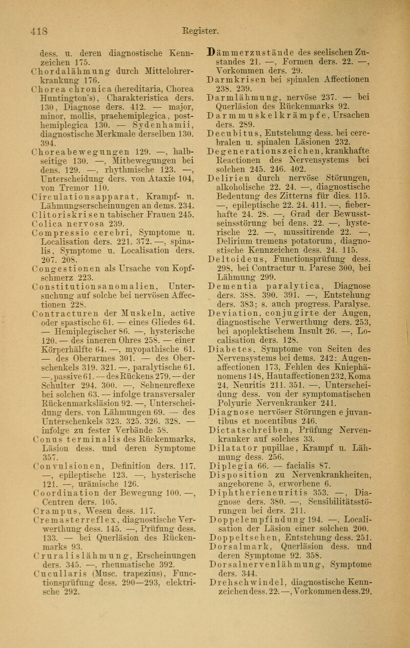 dess. n. deren diagnostische Kenn- zeichen 175. Chordalähniung durch Mittelohrer- krankung 176. Chorea chronica (hereditaria. Chorea Huntingtons). Charakteristica ders. 130, Diagnose ders. 412. — major, minor, mollis. praehemiplegica. post- hemiplegica 130. — Svdenhamii. diagnostische Merkmale derselben 130. 394. Choreabewegungen 129. —. halb- seitige 130. —. Mitbewegungen bei dens. 129. —. rhythmische 123. —, Unterscheidung ders. von Ataxie 104, von Tremor 110. Circulationsapparat. Krampf- u. Lähmungserscheinungen an dems. 234. Clitoriskrisen tabischer Frauen 245. Colica nervosa 239. Compressio cerebri, Symptome u. Localisation ders. 221. 372. —, spina- lis. Svmptome u. Localisation ders. 207. 208. <' o n g e s t i o n e n als Ursache von Kopf- schmerz 223. Constitutionsanomalien. Unter- suchung auf solche bei nervösen Affec- tionen 22s Gontracturen der Muskeln, active oder spastische Gl. — eines Gliedes 64. — Hemiplegischer 86. —. hysterische 120. — des inneren Ohres 258. — einer Körperhälfte 64. —, myopathische 61. — des Oberarmes 301. — des Ober- schenkels 319. 321. —. paralytische 61. —. passive 61. — des Rückens 279. — der Schulter 294. 300. —. Sebnenreflexe bei solchen 63. — infolge transversaler Rückenmarksläsion 92. —. Unterschei- dung- ders. von Lähmungen 69. — des Unterschenkels 323. 325. 326. 32S. — infolge zu fester Verbände 58. ('onus terminalis des Rückenmarks. Läsion dess. und deren Symptome 357. Convulsionen, Definition ders. 117. —. epileptische 123. —. hysterische 121. —, urämische 126. Coordination der Bewegung 100. —, Centren ders. 105. Crampus. Wesen dess. 117. Cremasterreflex, diagnostische Ver- werthuug dess. 145. —, Prüfung dess. 133. — bei Querläsion des Rücken- marks 93. C ruralislähmung, Erscheinungen ders. 345. —. rheumatische 392. Cucullaris (Muse, trapeziusi. Fune- tionsprüfung dess. 290—293. elektri- sche 292. J)ämmerzust ände des seelischenZu- standes 21. —. Formen ders. 22. —, Vorkommen ders. 29. Darmkrisen bei spinalen Affectionen 238. 239. Darmlähmung, nervöse 237. — bei Querläsion des Rückenmarks 92. Darmmuskelkrämpfe. Ursachen ders. 289. Decubitus, Entstehung dess. bei cere- bralen u. spinalen Läsionen 232. Degenerationszeichen, krankhafte Reactionen des Nervensystems bei solchen 245. 246. 402. Delirien durch nervöse Störungen, alkoholische 22. 24. —, diagnostische Bedeutung des Zitterns für dies. 115. —, epileptische 22. 24. 411. —, fieber- hafte 24. 28. —, Grad der Bewusst- seinsstörung bei dens. 22. —, hyste- rische 22. —, mussitirende 22. —, Delirium tremens potatorum, diagno- stische Kennzeichen dess. 24. 115. Deltoideus, Functionsprüfung dess. 298, bei Contractur u. Parese 300, bei Lähmung 299. Dementia paralytica. Diagnose ders. 388. 390. 391. —. Entstehung ders. 383; s. auch progress. Paralyse. Deviation, conjugirte der Augen, diagnostische Verwerthung ders. 253, bei apoplektisckem Insult 26. —, Lo- calisation ders. 128. Diabetes. Symptome von Seiten des Nervensystems bei dems. 242: Augen- affectionen 173, Fehlen des Kniephä- nomens 148, Hautaffectionen232. Koma 24. Neuritis 211. 351. —. Unterschei- dung dess. von der symptomatischen Polyurie Nervenkranker 241. Diagnose nervöser Störungen e juvan- tibus et nocentibus 246. Di etatschreiben, Prüfung Nerven- kranker auf solches 33. Dilatator pupillae, Krampf u. Läh- mung dess. 256. Diplegia 66. — facialis 87. Disposition zu Nervenkrankheiten, angeborene 5, erworbene 6. Diphtherieneuritis 353. —. Dia- gnose ders. 380. —. Sensibilitätsstö- rungen bei ders. 211. Doppelempfindung 194. —. Locali- sation der Läsion einer solchen 200. Doppeltsehen. Entstehung dess. 251. Dorsalmark. Querläsion dess. und deren Symptome 92. 358. Dorsalnerven 1 ähmung, Symptome ders. 344. D r e h s ch w i n d e 1, diagnostische Kenn- zeichen dess. 22-. —. Vorkommen dess.29.