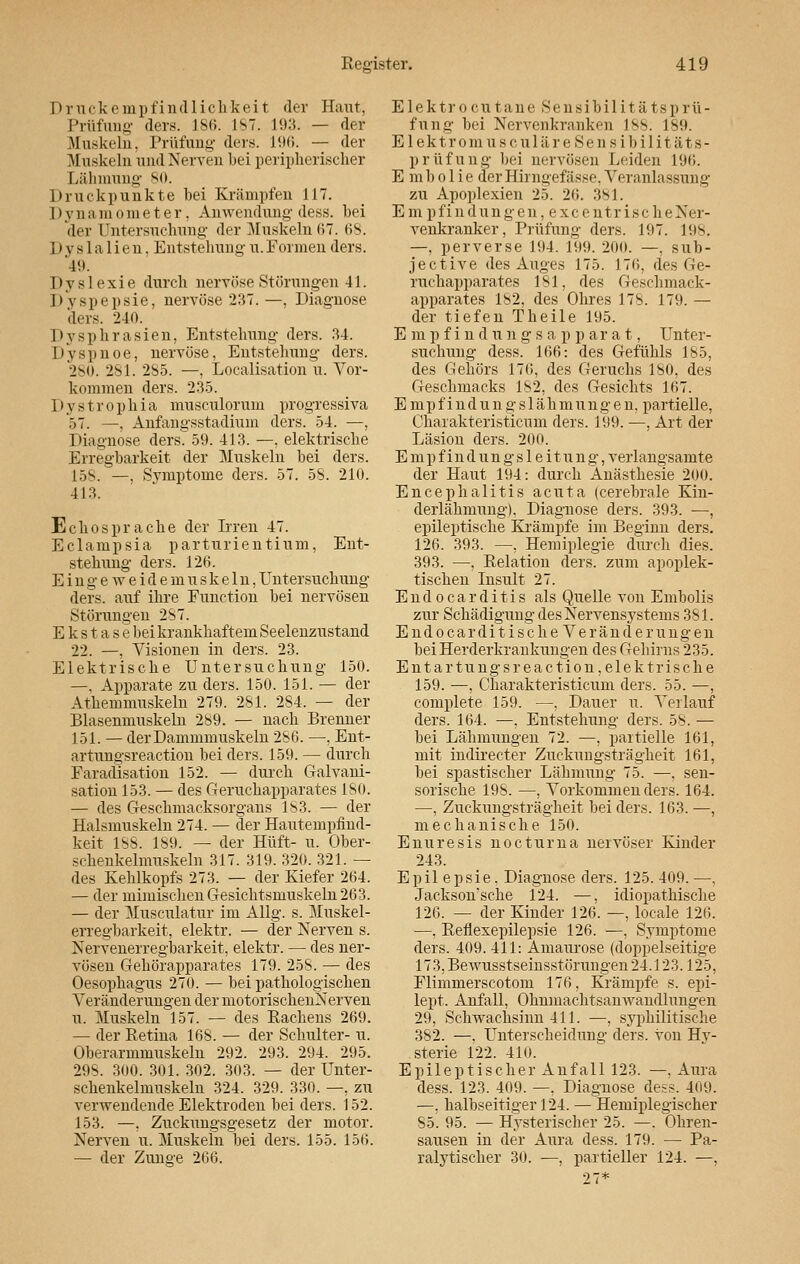 Druckempfindlichkeit der Haut, Prüfung ders. 186. IST. 193. — der Muskeln. Prüfung ders. 196. — der Muskeln und Nerven bei peripherischer Lähmung 80. Druckpunkte bei Krämpfen 117. 11 vnamoraeter. Anwendung dess. bei 'der Untersuchung der Muskeln 67. 68. ]) v s 1 a 1 i e n. Entstellung u. Formen ders. 49. Dyslexie durch nervöse Störungen 41. Dyspepsie, nervöse 237.—, Diagnose ders. 240. Dysphrasien, Entstehung ders. 34. Dyspnoe, nervöse, Entstehung ders. 280. 281. 2S5. —, Legalisation u. Vor- kommen ders. 235. Dystrophia musculorum progressiva 57. —, Anfangsstadium ders. 54. —, Diagnose ders. 59. 413. —, elektrische Erregbarkeit der Muskeln bei ders. 15S. —, Symptome ders. 57. 58. 210. 413. Echo spräche der Irren 47. Eclampsia parturientium, Ent- stehung ders. 126. Eingeweidemuskeln, Untersuchung ders. auf ihre Function bei nervösen Störungen 287. Ekstasebei krankhaftem Seelenzustand 22. —, Visionen in ders. 23. Elektrische Untersuchung 150. —, Apparate zu ders. 150. 151. — der Athemmuskeln 279. 281. 284. — der Blasenmuskeln 289. — nach Brenner 151. — der Dammmuskeln 286. —, Ent- artungsreaction bei ders. 159. — durch Faradisation 152. — durch Galvani- sation 153. — des Geruchapparates 180. — des Geschmacksorgans 183. — der Halsmuskeln 274. — der Hautempfind- keit 188. 189. — der Hüft- u. Ober- schenkelmuskeln 317. 319.320.321. — des Kehlkopfs 273. — der Kiefer 264. — der mimischen Gesichtsmuskeln 263. — der Musculatur im Allg. s. Muskel- erregbarkeit, elektr. — der Nerven s. Nervenerregbarkeit, elektr. — des ner- vösen Gehörapparates 179. 258. — des Oesophagus 270. — bei pathologischen Veränderungen der motorischenNerven u. Muskeln 157. — des Backens 269. — der Retina 168. — der Schulter- u. Oberarmmuskeln 292. 293. 294. 295. 298. 300. 301. 302. 303. — der Unter- schenkelmuskeln 324. 329. 330. —, zu verwendende Elektroden bei ders. 152. 153. —, Zuckungsgesetz der motor. Nerven u. Muskeln bei ders. 155. 156. — der Zuns-e 266. Elektrocutaue Sensibilitätsprü- fung bei Nervenkranken 188. 189. E1 e k t r o m u s c u 1 ä r e S e n s i b i 1 i tä t s - prüfung bei nervösen Leiden 196. E mbolie derHirngefässe, Veranlassung zu Apoplexien 25. 26. 381. Em pfindungen, excentrischeNer- venkranker, Prüfung ders. 197. 198, —. perverse 194. 199. 200. —. sub- jeetive des Auges 175. 176, des Ge- ruchapparates 181, des Geschmack- apparates 182, des Ohres 178. 179. — der tiefen Tbeile 195. Empfindungsapparat, Unter- suchung dess. 166: des Gefühls 185, des Gehörs 176, des Geruchs 180, des Geschmacks 182, des Gesichts 167. Empfindungslähmungen, partielle, Charakteristicum ders. 199. —, Art der Läsion ders. 200. Empfindungsleitung, verlangsamte der Haut 194: durch Anästhesie 200. Encephalitis acuta (cerebrale Kin- derlähmung), Diagnose ders. 393. —, epileptische Krämpfe im Beginn ders. 126. 393. —, Hemiplegie durch dies. 393. —, Relation ders. zum apoplek- tischen Insult 27. E n d o c a r d i t i s als Quelle von Embolis zur Schädigung des Nervensystems 381. EndocarditischeVeränderungen bei Herderkrankungen des Gehirns 235. Entar tu ngsreaction,elektrische 159. —, Charakteristicum ders. 55. —, complete 159. —, Dauer u. Verlauf ders. 164. —, Entstehung ders. 5s. — bei Lähmungen 72. —, partielle 161, mit indirecter Zuckungsträgheit 161, bei spastischer Lähmung 75. —, sen- sorische 198. —, Vorkommen ders. 164. —, Zuckungsträgheit bei ders. 163. —, mechanische 150. Enuresis nocturna nervöser Kinder 243. Epil epsie. Diagnose ders. 125. 409. —, Jackson'sche 124. —, idiopathische 126. — der Kinder 126. —, locale 126. —, Reflexepilepsie 126. —, Symptome ders. 409. 411: Amaurose (doppelseitige 173, Bewusstseinsstörungen 24.123.125, Flimmerscotom 176, Krämpfe s. epi- lept. Anfall, Ohnmachtsanwandlungen 29, Schwachsinn 411. —, syphilitische 382. —, Unterscheidung ders. von Hy- sterie 122. 410. Epileptischer Anfall 123. —, Aura dess. 123. 409. —. Diagnose dess. 409. —. halbseitiger 124. — Hemiplegischer 85. 95. — Hysterischer 25. —. Ohren- sausen in der Aura dess. 179. — Pa- ralytischer 30. —, partieller 124. —,
