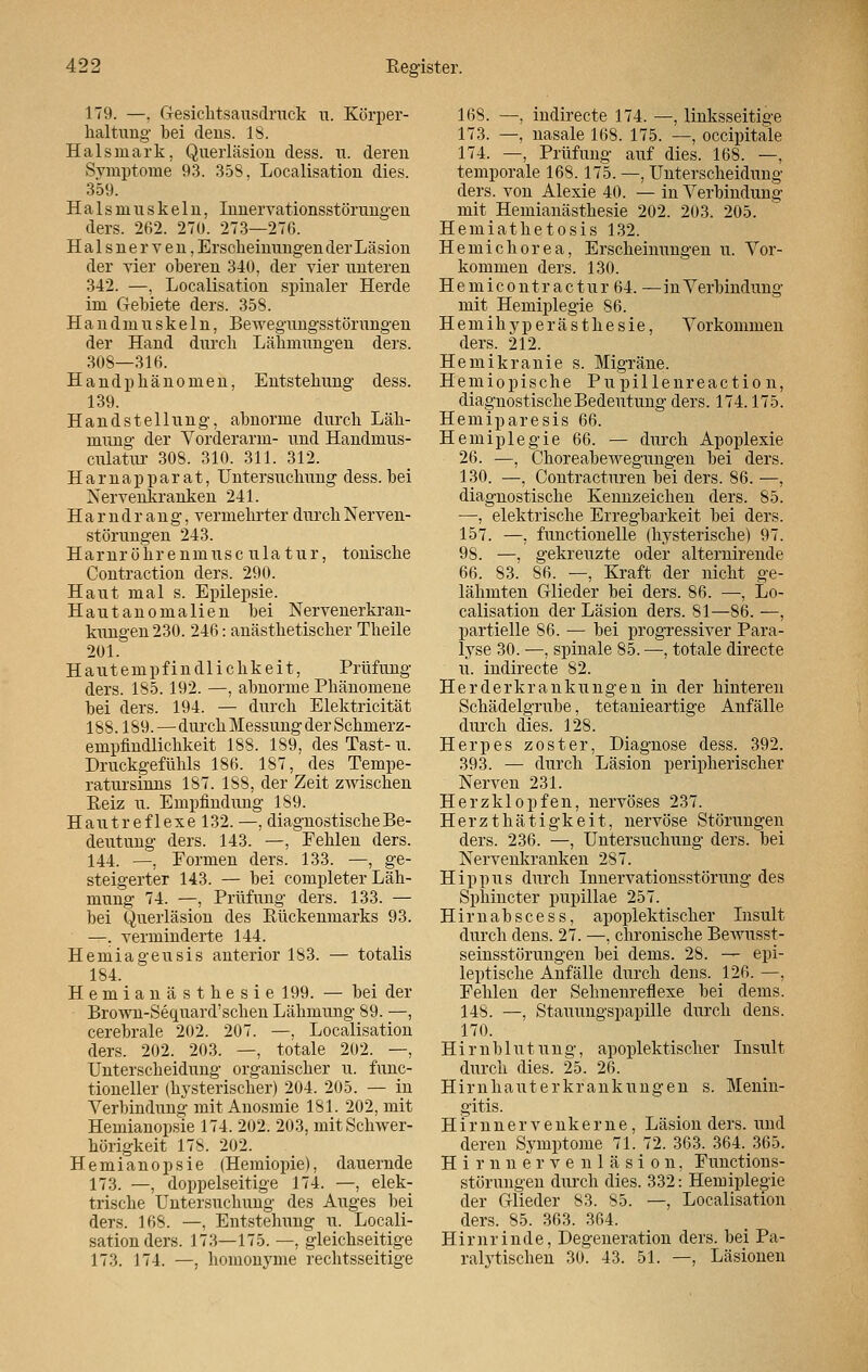 179. —. Gesichtsausdruck li. Körper- haltung- bei dens. 18. Halsmark, Querläsion dess. u. deren Symptome 93. 358, Localisation dies. 359. Halsmuskeln, Innervationsstörungen ders. 262. 270. 273—276. Halsnerven, Erscheinungen der Läsion der vier oberen 340, der vier unteren 342. —, Localisation spinaler Herde im Gebiete ders. 358. Handmuskeln, Bewegungsstörungen der Hand durch Lähmungen ders. 308—316. Handphänomen, Entstehung dess. 139. Handstellung, abnorme durch Läh- mung der Vorderarm- und Handmus- culatur 308. 310. 311. 312. Harnapparat, Untersuchung dess. bei Nervenkranken 241. Harndrang, vermehrter durch Nerven- störungen 243. Harnröhrenmusc ula tur, tonische Contraction ders. 290. Haut mal s. Epilepsie. Hautanomalien bei Nervenerkran- kungen 230. 246: anästhetischer Theile 201. Hautempfindlichkeit, Prüfung ders. 185.192. —, abnorme Phänomene bei ders. 194. — durch Elektricität 188.189.—durch Messung der Schmerz- empfindlichkeit 188. 189, des Tast- u. Druckgefühls 186. 187, des Tempe- ratursinns 187. 188, der Zeit zwischen Reiz u. Empfindung 189. Hautreflexe 132. —, diagnostische Be- deutung ders. 143. —, Fehlen ders. 144. —, Formen ders. 133. —, ge- steigerter 143. — bei completer Läh- mung 74. —, Prüfung ders. 133. — bei Querläsion des Rückenmarks 93. —. verminderte 144. Hemiageusis anterior 183. ■— totalis 184. Hemianästhesie 199. — bei der Brown-Sequard'sehen Lähmung 89. —, cerebrale 202. 207. —, Localisation ders. 202. 203. —, totale 202. —, Unterscheidung organischer u. func- tioneller (hysterischer) 204. 205. — in Verbindung mit Anosmie 181. 202, mit Hemianopsie 174. 202. 203, mit Schwer- hörigkeit 178. 202. Hemianopsie (Hemiopie), dauernde 173. —, doppelseitige 174. —, elek- trische Untersuchung des Auges bei ders. 168. —, Entstehung u. Locali- sation ders. 173—175. —, gleichseitige 173. 174. —, homonyme rechtsseitige 168. —, indirecte 174. —, linksseitige 173. —, nasale 168. 175. —, occipitale 174. —, Prüfung auf dies. 168. —, temporale 168.175. —, Unterscheidung ders. von Alexie 40. — in Verbindung mit Hemianästhesie 202. 203. 205. Hemiathetosis 132. Hemichorea, Erscheinungen u. Vor- kommen ders. 130. H e m i c o n t r a c t u r 64. — in Verbindung mit_ Hemiplegie 86. Hemihyperästhesie, Vorkommen ders. 212. Hemikranie s. Migräne. Hemiopische Pupillenreaction, diagnostische Bedeutung ders. 174.175. Hemiparesis 66. Hemiplegie 66. — durch Apoplexie 26. —, Choreabewegungen bei ders. 130. —, Contracturen bei ders. 86. —, diagnostische Kennzeichen ders. 85. —, elektrische Erregbarkeit bei ders. 157. —, functionelle (hysterische) 97. 9S. —, gekreuzte oder alternirende 66. 83. 86. —, Kraft der nicht ge- lähmten Glieder bei ders. 86. —■, Lo- calisation der Läsion ders. 81—86. —, partielle 86. •— bei progressiver Para- lyse 30. —, spinale 85. —, totale directe u. indirecte 82. Herderkrankungen in der hinteren Schädelgrube, tetanieartige Anfälle durch dies. 128. Herpes zoster, Diagnose dess. 392. 393. — durch Läsion peripherischer Nerven 231. Herzklopfen, nervöses 237. Herzthätigkeit, nervöse Störungen ders. 236. —, Untersuchung ders. bei Nervenkranken 287. Hippus durch Innervationsstörung des Sphincter pupillae 257. Himabscess, apoplektischer Insult durch dens. 27. —, chronische Bewusst- seinsstörungen bei dems. 28. — epi- leptische Anfälle durch dens. 126. —, Fehlen der Sehnenreflexe bei dems. 148. —, Stauungspapille durch dens. 170. Hirnblutung, apoplektischer Insult durch dies. 25. 26. Hirnhauterkrankungen s. Menin- gitis. Hirnnervenkeme, Läsion ders. und deren Symptome 71. 72. 363. 364. 365. Hirnnervenläsion, Functions- störungen durch dies. 332: Hemiplegie der Glieder S3. 85. —, Localisation ders. 85. 363. 364. Hirnrinde, Degeneration ders. bei Pa- ralytischen 30. 43. 51. —, Läsionen