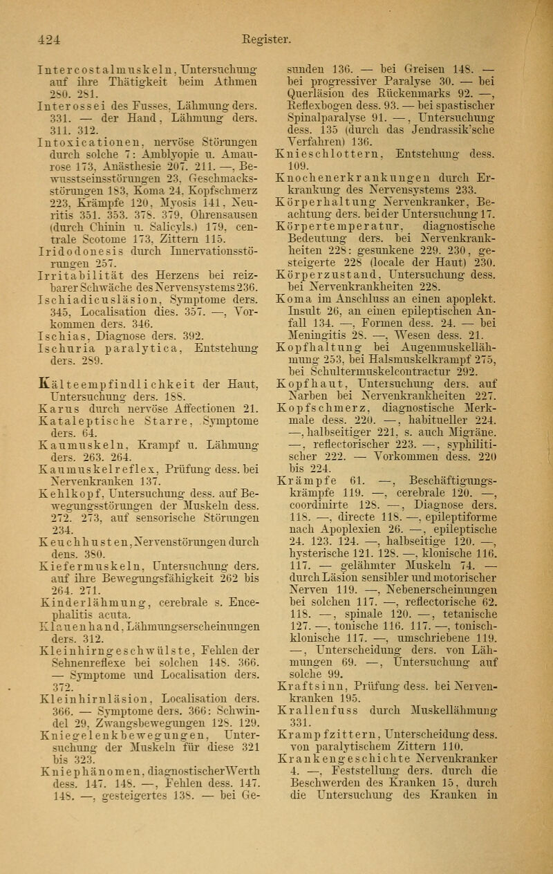 I n t e r c o s t a 1 in u s k e 1 n. Untersuchung auf ihre Thätigkeit beim Athmen 280. 281. Int erossei des Fusses, Lähmung ders. 331. — der Hand, Lähmung ders. 311. 312. Intoxicationen, nervöse Störungen durch solche 7: Amblyopie u. Amau- rose 173, Anästhesie 207. 211. —. Be- wusstseinsstörungen 23. (Teschmacks- st orangen IS3. Koma 21. Kopfschmerz 223, Krämpfe 120, Myosis 111. Neu- ritis 351. 353. 37S. 379, Ohrensausen (durch Chinin u. Salicyls.) 179, cen- trale Scotome 173, Zittern 115. Iridodonesis durch Innervationsstö- rungen 257. Irritabilität des Herzens bei reiz- barer Schwäche des Nervensystems 236. Ischiadicusläsion, Symptome ders. 345, Localisation dies. 357. —, Vor- kommen ders. 316. Ischias, Diagnose ders. 392. Ischuria paralytica, Entstehung ders. 2S9. Kälteempfindlichkeit der Haut, Untersuchung ders. 1SS. Karus durch nervöse Affectionen 21. Kataleptische Starre, Symptome ders. 64. Kaumuskeln. Krampf u. Lähmung ders. 263. 264. K a u m u s k e 1 r e f 1 e x, Prüfung dess. bei Nervenkranken 137. Kehlkopf, Untersuchung dess. auf Be- wegungsstörungen der Muskeln dess. 272. 273, auf sensorische Störungen 234. Keuchhusten. Ner venst orangen durch dens. 380. Kiefermuskeln, Untersuchung ders. auf ihre Bewegungsfähigkeit 262 bis 264. 271. Kinderlähmung, cerebrale s. Ence- phalitis acuta. Klauenhand, Lähmungserscheinungen ders. 312. Kleinhirngeschwülste, Fehlen der Sehnenreflexe bei solchen 14S. 366. — Symptome und Localisation ders. 372. Kleinhirnläsion, Localisation ders. 366. — Symptome ders. 366: Schwin- del 29. Zwangsbewegungen 12S. 129. Kniegelenkbewegungen, Unter- suchung der Muskeln für diese 321 bis 323. Kniephänomen, diagnostischerWerth dess. 147. 148. —, Fehlen dess. 147. 14s. —. gesteigertes 13S. — bei Ge- sunden 136. — bei Greisen 14S. — bei progressiver Paralyse 30. — bei Querläsion des Rückenmarks 92. —, Reflexbogen dess. 93. — bei spastischer Spinalparalyse 91. —, Untersuchung dess. 135 (durch das Jendrassik'sche Verfahren) 136. Knie schlottern, Entstehung dess. 109. Knochenerkrankungen durch Er- krankung des Nervensystems 233. Körperhaltung Nervenkranker, Be- achtung ders. beider Untersuchimg 17. Körpertemperatur. diagnostische Bedeutung ders. bei Nervenkrank- heiten 22S: gesunkene 229. 230, ge- steigerte 228 (locale der Haut) 230. Körperzustand, Untersuchung dess. bei Nervenkrankheiten 228. Koma im Anschluss an einen apoplekt. Insult 26, an einen epileptischen An- fall 134. —, Formen dess. 24. — bei Meningitis 28. —, Wesen dess. 21. Kopfhaltung bei Augenmuskelläh- mung 253, bei Halsmuskelkrampf 275, bei Schultermuskelcontractur 292. Kopfhaut, Untersuchung ders. auf Narben bei Nervenkrankheiten 227. Kopfschmerz, diagnostische Merk- male dess. 220. —, habitueller 224. —, halbseitiger 221, s. auch Migräne. —, reflectorischer 223. —, syphiliti- scher 222. —■ Vorkommen dess. 220 bis 224. Krämpfe 61. —, Beschäftigungs- krämpfe 119. —, cerebrale 120. —, coordinirte 128. —, Diagnose ders. HS. —, directe 118. —, epileptiforme nach Apoplexien 26. —. epileptische 24. 123. 124. —, halbseitige 120. —, hysterische 121. 128. —. klonische 116. 117. — gelähmter Muskeln 74. — durch Läsion sensibler und motorischer Nerven 119. —, Nebenerscheinungen bei solchen 117. —, reflektorische 62. 118. —, spinale 120. —, tetanische 127. —, tonische 116. 117. —, tonisch- klonische 117. —, umschriebene 119. —, Unterscheidung ders. von Läh- mungen 69. —, Untersuchung auf solche 99. Kraft sinn, Prüfung dess. bei Nerven- kranken 195. Kr allen fu ss durch Muskellähmung 331. Kr amp fzittern, Unterscheidung dess. von paralytischem Zittern 110. Krankengeschichte Nervenkranker 4. —, Feststellung ders. durch die Beschwerden des Kranken 15, durch die Untersuchung des Kranken in