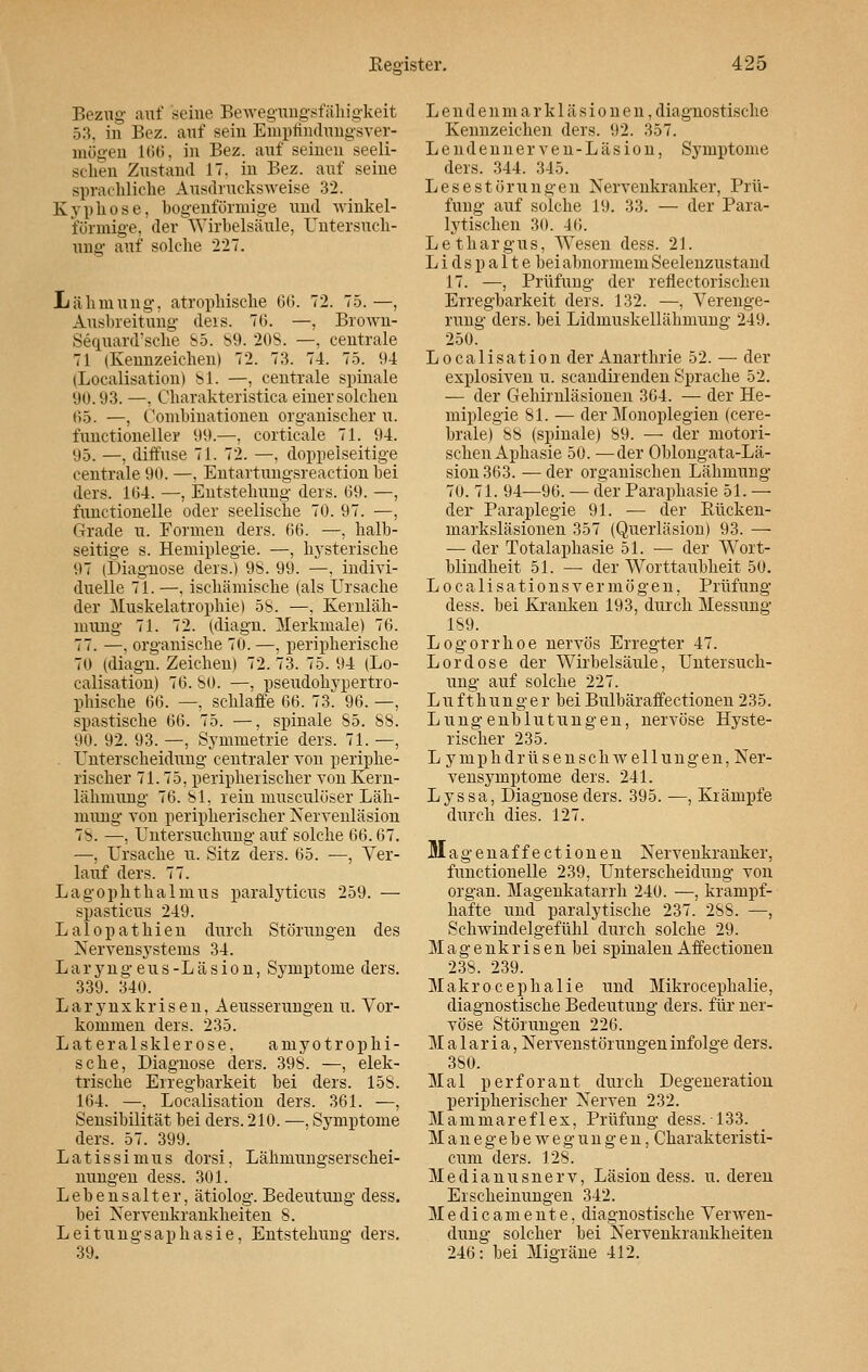 Bezug auf seine Bewegungsfähigkeit 53, in Bez. auf sein Empfindungsver- mögen 166. in Bez. auf seinen seeli- schen Zustand 1. in Bez. auf seine sprachliche Ausdrucksweise 32. Kyphose, bogenförmige und winkel- förmige, der Wirbelsäule, Untersuch- ung auf solche 227. Lähmung, atrophische 6(3. 72. 75. —, Ausbreitung deis. 76. —, Brown- Sequard'sche 85. 89. 208. —, centrale 71 (Kennzeichen) 72. 73. 74. 75. 94 (Localisation) 81. —, centrale spinale 90.93. —. Charakteristiea einer solchen 65. —, Combinationen organischer u. functioneller 99.—, corticale 71. 94. 95. —, diffuse 71. 72. —, doppelseitige centrale 90. —. Entartungsreaction hei ders. 164. —, Entstehung ders. 69. —, functionelle oder seelische 70. 97. —, Grade u. Formen ders. 66. —, halb- seitige s. Hemiplegie. —, hysterische 97 (Diagnose ders.) 98. 99. —, indivi- duelle 71. —, ischämische (als Ursache der Muskelatrophie) 5b. —. Kernläh- mung 71. 72. (diagn. Merkmale) 76. 77. —. organische 70. —, peripherische 70 (diagn. Zeichen) 72. 73. 75. 94 (Lo- calisation) 76. SO. —, pseudohypertro- phische 66. —, schlaffe 66. 73. 96. —, spastische 66. 75. —, spinale 85. 88. 90. 92. 93. —, Symmetrie ders. 71. —, Unterscheidung centraler tou periphe- rischer 71.75, peripherischer von Kern- lähmung 76. 81, rein musculöser Läh- mung von peripherischer Nervenläsion 78. —, Untersuchung auf solche 66.67. —, Ursache u. Sitz ders. 65. —, Ver- lauf ders. 77. Lagophthalmus paralyticus 259. — spasticus 249. Lalopathien durch Störungen des Nervensystems 34. Laryngeus-Läsion, Symptome ders. 339. 340. Larynxkrisen, Aeusserungen u. Vor- kommen ders. 235. Lateralsklerose, amyotrophi- sche, Diagnose ders. 39S. —, elek- trische Erregbarkeit bei ders. 158. 164. —, Localisation ders. 361. —, Sensibilität bei ders. 210. —, Symptome ders. 57. 399. Latissimus dorsi, Lähmungserschei- nungen dess. 301. Lebensalter, ätiolog. Bedeutung dess. bei Nervenkrankheiten 8. Leitungsaphasie, Entstehung ders. 39. L endenmarkläsionen, diagnostische Kennzeichen ders. 92. 357. Lendennerven-Läsion, Symptome ders. 344. 345. Lese Störungen Nervenkranker, Prü- fung auf solche 19. 33. — der Para- lytischen 30. 46. Lethargus, Wesen dess. 21. L i d s p a 11 e bei abnormem Seelenzustand 17. —, Prüfung der reflectorischen Erregbarkeit ders. 132. —, Verenge- rung ders. bei Lidmuskellähmung 2V.I 250. Localisation der Anarthrie 52. — der explosiven u. seandirenden Sprache 52. — der Gehirnläsionen 364. — der He- miplegie 81. — der Monoplegien (cere- brale) 88 (spinale) 89. — der motori- schen Aphasie 50. —der Oblongata-Lä- sion363. —der organischen Lähmung 70. 71. 94—96. — der Paraphasie 51. — der Paraplegie 91. — der Rücken- marksläsionen 357 (Querläsion) 93. — — der Totalaphasie 51. — der Wort- blindheit 51. — der Worttaubheit 50. L o c a 1 i s a t i o n s v e r m ö g e n, Prüfung dess. bei Kranken 193, durch Messung 189. Logorrhoe nervös Erregter 47. Lord ose der Wirbelsäule, Untersuch- ung auf solche 227. Lufthunger bei Bulbäraffectionen 235. Lungenblutungen, nervöse Hyste- rischer 235. L ymphdrüsenschwellungen, Ner- vensymptome ders. 241. Lyssa, Diagnose ders. 395. —, Krämpfe durch dies. 127. Magenaffectionen Nervenkranker, functionelle 239, Unterscheidung von organ. Magenkatarrh 240. —, krampf- hafte und paralytische 237. 288. —, Schwindelgefühl durch solche 29. Magenkrisen bei spinalen Affectionen 238. 239. Makrocephalie und Mikrocepkalie, diagnostische Bedeutung ders. für ner- vöse Störungen 226. Malaria, Nervenstörungen infolge ders. 380. Mal perforant durch Degeneration peripherischer Nerven 232. Mamniareflex, Prüfung dess. 133. Manegebewegungen, Charakteristi- cum ders. 128. Medianusnerv, Läsion dess. u. deren Erscheinungen 342. Medicamente, diagnostische Verwen- dung solcher bei Nervenkrankheiten 246: bei Migräne 412.