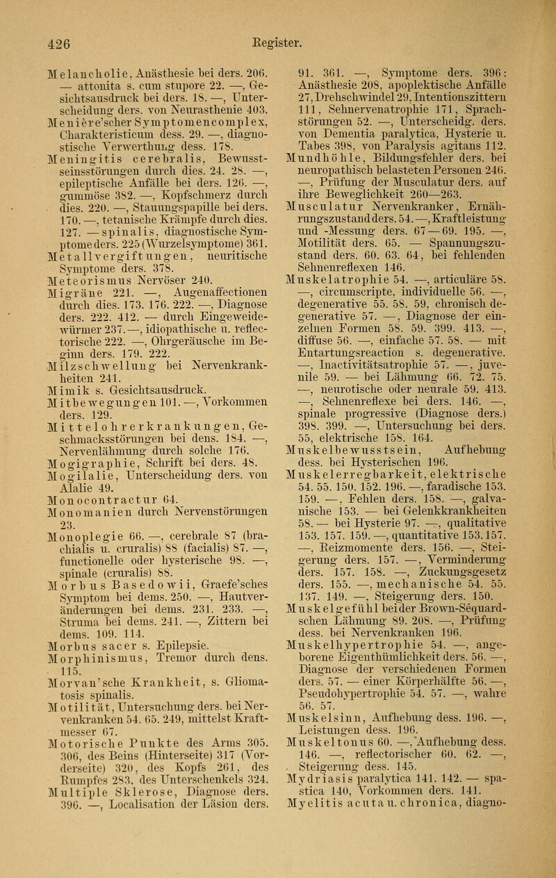 Melancholie, Anästhesie bei ders. 20(5. — attonita s. cum stupore 22. —, Ge- sichtsausdruck bei ders. 18. —, Unter- scheidung ders. von Neurasthenie 403. Meniere'scher Symptomencom.plex, Ckarakteristicum dess. 29. —, diagno- stiscke Verwerthung dess. 178. Meningitis cerebralis, Bewusst- seinsstörungen durch dies. 24. 28. —, epileptiscke Anfälle bei ders. 126. —, gummöse 382. —, Kopfschmerz durch . dies. 220. —, Stauungspapille bei ders. 170. —, tetaniscke Krämpfe durch dies. 127. —spinalis, diagnostische Sym- ptome ders. 225 (Wurzelsymptome) 361. Metallvergiftungen, neuritiscke Symptome ders. 378. Meteorismus Nervöser 240. Migräne 221. —, Augenaffectionen durch dies. 173. 176. 222. —, Diagnose ders. 222. 412. — durch Eingeweide- würmer 237.—, idiopathische u. reflec- torische 222. —, Ohrgeräusche im Be- ginn ders. 179. 222. Milz Schwellung bei Nervenkrank- heiten 241. Mimik s. Gesichtsausdruck. Mitbewegungen 101. —, Vorkommen ders. 129. M i 11 e 1 o h r e r k r a n k u n g e n, Ge- schmacksstörungen bei dens. 184. —, Nervenlähmung durch solche 176. Mogigraphie, Schrift bei ders. 48. Mogilalie, Unterscheidung ders. von Alalie 49. Monocontractur 64. Monomanien durch Nervenstörungen 23. Monoplegie 66. —, cerebrale 87 (bra- chialis u. cruralis) 88 (facialis) 87. —, functionelle oder hysterische 98. —, spinale (cruralis) 88. Morbus Basedowii, Graefe'sches Symptom bei dems. 250. —, Hautver- änderungen bei dems. 231. 233. —, Struma bei dems. 241. —, Zittern bei dems. 109. 114. Morbus sacer s. Epilepsie. Morphinismus, Tremor durch dens. 115. Morvan'sche Krankheit, s. Glioma- tosis spinalis. Motilität, Untersuchung ders. bei Ner- venkranken 54. 65. 249, mittelst Kraft- messer 67. Motorische Punkte des Arms 305. 306, des Beins (Hinterseite) 317 (Vor- derseite) 320, des Kopfs 261, des Rumpfes 283, des Unterschenkels 324. Multiple Sklerose, Diagnose ders. 396. —, Localisation der Läsion ders. 91. 361. —, Symptome ders. 396: Anästhesie 208, apoplektische Anfälle 27, Drehschwindel 29, Intentionszittern 111, Sehnervenatrophie 171, Sprach- störungen 52. —, Unterscheidg. ders. von Dementia paralytica, Hysterie u. Tabes 398, von Paralysis agitans 112. Mundhöhle, Bildungsfehler ders. bei neuropathisch belasteten Personen 246. —, Prüfung der Musculatur ders. auf ihre Beweglichkeit 260—263. Musculatur Nervenkranker, Ernäh- rungszustand ders. 54. —, Kraftleistung und -Messung ders. 67 — 69. 195. —, Motilität ders. 65. — Spannungszu- stand ders. 60. 63. 64, bei fehlenden Sehnenreflexen 146. Muskelatrophie 54. —, articuläre 58. —, circumscripte, individuelle 56. —, degenerative 55. 58. 59, chronisch de- generative 57. —, Diagnose der ein- zelnen Formen 58. 59. 399. 413. —, diffuse 56. —, einfache 57. 58. — mit Entartungsreaction s. degenerative. —, Inactivitätsatrophie 57. —, juve- nile 59. — bei Lähmung 66. 72. 75. —, neurotische oder neurale 59. 413. —, Sehnenreflexe bei ders. 146. —, spinale progressive (Diagnose ders.) 398. 399. —, Untersuchung bei ders. 55, elektrische 158. 164. Muskelbewusstsein, Aufhebung dess. bei Hysterischen 196. Muskelerregbarkeit, elektrische 54. 55. 150. 152. 196. —, faradische 153. 159. —, Fehlen ders. 158. —, galva- nische 153. — bei Gelenkkrankheiten 58. — bei Hysterie 97. —, qualitative 153. 157. 159. —, quantitative 153.157. —, Reizmomente ders. 156. —, Stei- gerung ders. 157. —, Verminderung ders. 157. 158. —, Zuckungsgesetz ders. 155. —, mechanische 54. 55. 137. 149. —, Steigerung ders. 150. M u s k e 1 g e f ü h 1 bei der Brown-Sequard- schen Lähmung 89. 208. —, Prüfung dess. bei Nervenkranken 196. Muskelhypertrophie 54. —, ange- borene Eigenthümlichkeit ders. 56. —, Diagnose der verschiedenen Formen ders. 57. — einer Körperhälfte 56. —, Pseudohypertrophie 54. 57. —, wahre 56. 57. Muskel sinn, Aufhebung dess. 196. —, Leistungen dess. 196. Muskeltonus 60. —, Aufhebung dess. 146. —, reflectorischer 60. 62. —, • Steigerung dess. 145. Mydriasis paralytica 141. 142. — spa- stica 140, Vorkommen ders. 141. Myelitis acuta u. chronica, diagno-