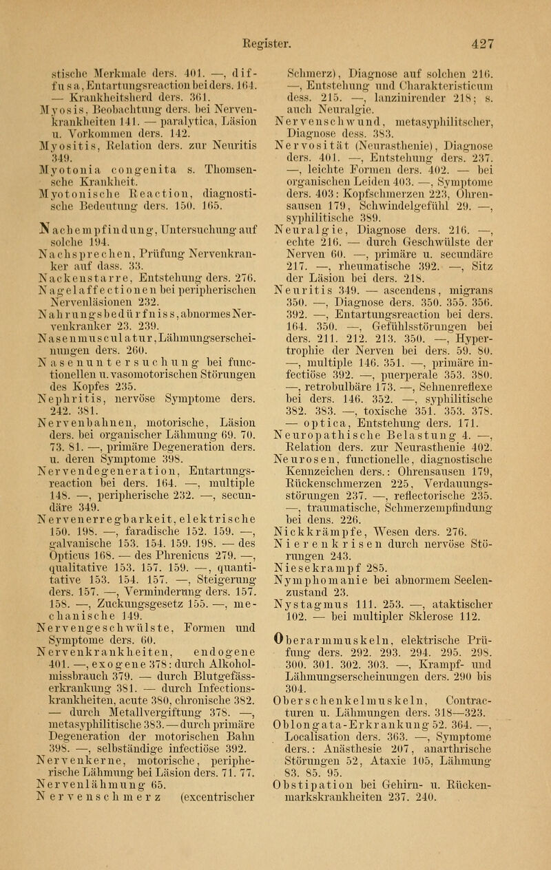 stische Merkmale ders. 401. —, dif- t'n sii. EntartungsreactioD bei ders. 164. — Krankheitsherd ders. 361. Myosis, Beobachtung ders. bei Nerven- krankheiten 141. — paralytica, Läsion ii. Vorkommen ders. 142. Myositis, Relation ders. zur Neuritis 349. Myotonia congenita s. Thomsen- sche Krankheit. Myotonische Reaction, diagnosti- sche Bedeutung ders. 150. 165. N acli e in pf in d ung, Untersuchung auf solche 194. N a c h s p r e c h e n, Prüfung Nervenkran- ker auf dass. 33. Nackenstarre, Entstehung ders. 270. N a »• e 1 a f f e c t i 0 n e n hei peripherischen Nervenläsionen 232. Nahrungshedürfniss, abnormes Ner- venkranker 23. 239. N a s e n m u s c u 1 a t u r, Lähmungserschei- nungen ders. 260. N asenunters u c h u n g bei func- tionellen u. vasomotorischen Störungen des Kopfes 235. Nephritis, nervöse Symptome ders. 242. 381. Nervenbahnen, motorische, Läsion ders. bei organischer Lähmung 69. 70. 73. 81. —, primäre Degeneration ders. u. deren Symptome 398. Nervendegeneration, Entartungs- reaction bei ders. 164. —, multiple 148. —, peripherische 232. —, secun- däre 349. Nervenerregbarkeit, elektrische 150. 198. —, faradische 152. 159. —, galvanische 153. 154. 159. 198. — des Opticus 168. — des Phrenicus 279. —, qualitative 153. 157. 159. —, quanti- tative 153. 154. 157. —, Steigerung ders. 157. —, Verminderung ders. 157. 158. —, Zuckungsgesetz 155.—, me- chanische 149. Nervengeschwülste, Formen und Symptome ders. 60. Nervenkrankheiten, endogene 401. —, ex0 g ene 378: durch Alkohol- missbrauch 379. — durch Blutgefäss- erkrankung 381. — durch Infections- krankheiten, acute 380, chronische 382. — durch Metallvergiftung 378. —, metasyphilitische 383. — durch primäre Degeneration der motorischen Bahn 398. —, selbständige infectiöse 392. Nervenkerne, motorische, periphe- rische Lähmung bei Läsion ders. 71. 77. Nervenlähmung 65. Nervenschmerz (excentrischer Schmerz), Diagnose auf solchen 216. —, Entstehung und Charakteristicum dess. 215. —, lanziuirender 218; s. auch Neuralgie. Nerven seh wund, metasyphilitscher, Diagnose dess. 383. Nervosität (Neurasthenie), Diagnose ders. 401. —, Entstehung ders. 237. —, leichte Formen ders. 402. — bei organischen Leiden 403. —, Symptome ders. 403 : Kopfschmerzen 223, Ohren- sausen 179, Schwindelgefühl 29. —, syphilitische 389. Neuralgie, Diagnose ders. 216. —, echte 216. — durch Geschwülste der Nerven 60. —, primäre u. seeundäre 217. —, rheumatische 392. —, Sitz der Läsion bei ders. 218. Neuritis 349. — ascendens, migrans 350. —, Diagnose ders. 350. 355. 356. 392. —, Entartungsreaction bei ders. 164. 350. —, Gefühlsstörungen bei ders. 211. 212. 213. 350. —, Hyper- trophie der Nerven bei ders. 59. 80. —, multiple 146. 351. —, primäre in- fectiöse 392. —, puerperale 353. 380. —, retrobulbäre 173. —, Sebnenreüexe bei ders. 146. 352. —, syphilitische 382. 3S3. —, toxische 351. 353. 378. — optica, Entstehung ders. 171. Neuropathische Belastung 4. ■—, Relation ders. zur Neurasthenie 402. Neurosen, functionelle, diagnostische Kennzeichen ders.: Ohrensausen 179, Rückenschmerzen 225, Verdauungs- störungen 237. —, refiectorische 235. —, traumatische, Schmerzempfindung bei dens. 226. Nickkrämpfe, Wesen ders. 276. Nierenkrisen durch nervöse Stö- rungen 243. Niesekrampf 285. Nymphomanie bei abnormem Seelen- zustand 23. Nystagmus 111. 253. —, ataktischer 102. — bei multipler Sklerose 112. 0 b er ar minus kein, elektrische Prü- fung ders. 292. 293. 294. 295. 298. 300. 301. 302. 303. —, Krampf- und Lähmungserscheinungen ders. 290 bis 304. Ober schenkelmuskeln, Contrac- turen u. Lähmungen ders. 318—323. Oblongata-Erkrankung 52. 364. —, Localisation ders. 363. —, Symptome ders.: Anästhesie 207, anarthrische Störungen 52, Ataxie 105, Lähmung 83. 85. 95. Obstipation bei Gehirn- u. Rücken- markskrankheiten 237. 240.