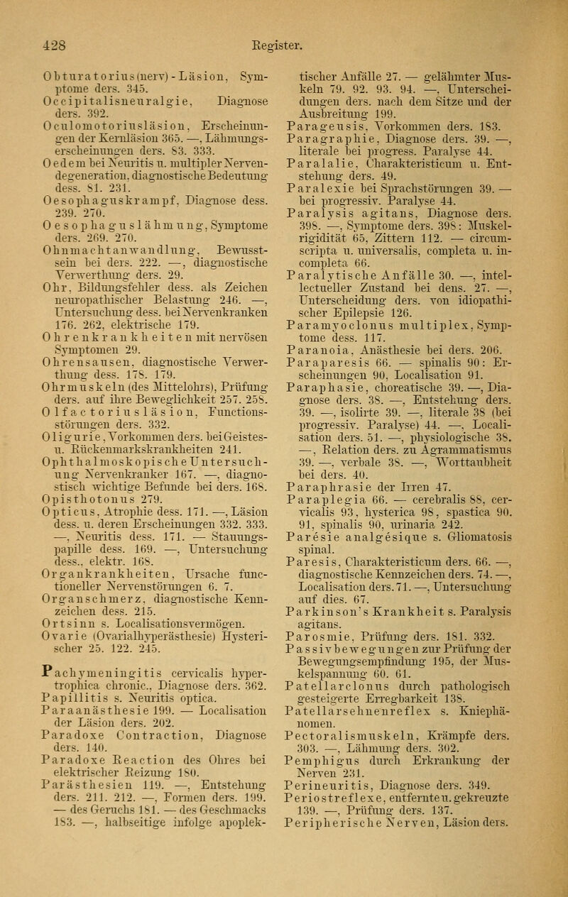 Obturatorius(nerv) -Läsion, Sym- ptome ders. 345. Occipitalisneuralgie, Diagnose ders. 392. Oculomotoriusläsion, Erscheinun- gen der Kernläsion 365. —. Lähmungs- erscheinnngen ders. S3. 333. 0 edem bei Neuritis u. multipler Nerven- degeneration, diagnostische Bedeutung dess. 81. 231. Oesopliaguskrampf. Diagnose dess. 239. 270. Oesophaguslähmung, Symptome ders. 269. 270. Ohnm ach tan Wandlung. Bewusst- sein bei ders. 222. —, diagnostische Verwerthung ders. 29. Ohr. Bildungsfehler dess. als Zeichen neuropathischer Belastung 246. —, Untersuchung dess. bei Nervenkranken 176. 262, elektrische 179. Ohrenkrankheiten mit nervösen Symptomen 29. Ohrensausen, diagnostische Verwer- thung dess. 17S. 179. 0 h r m u s k e 1 n (des Mittelohrs), Prüfung ders. auf ihre Beweglichkeit 257. 258. 0 lfactorinsläsion, Functions- störnngen ders. 332. Oligurie, Vorkommen ders. beiGeistes- n. Bückenmarkskrankheiten 241. Ophthalmoskopische Untersuch- ung Nervenkranker 167. —, diagno- stisch wichtige Befunde bei ders. 168. Opisthotonus 279. Opticus, Atrophie dess. 171. —, Läsion dess. u. deren Erscheinungen 332. 333. —, Neuritis dess. 171. — Stauungs- papille dess. 169. —, Untersuchung dess.. elektr. 168. Organkrankheiten, Ursache func- tioneller Nervenstörungen 6. 7. Organ seh merz, diagnostische Kenn- zeichen dess. 215. Ort sinn s. Localisationsvermögen. Ovarie (Ovarialhvperästhesie) Hysteri- scher 25. 122. 245. Pachymeningitis cervicalis hyper- trophica chronic, Diagnose ders. 362. Papillitis s. Neuritis optica. Paraanästhesie 199. — Localisation der Läsion ders. 202. Paradoxe Contraction, Diagnose ders. 140. Paradoxe Reaction des Ohres bei elektrischer Reizung ISO. Parästhesien 119. —, Entstehimg ders. 211. 212. —, Formen ders. 199. — des Genicks 181. — des Geschmacks 183. —, halbseitige infolge apoplek- tischer Anfälle 27. — gelähmter Mus- keln 79. 92. 93. 94. —. Unterschei- dungen ders. nach dem Sitze und der Ausbreitung 199. Parageusis. Vorkommen ders. 183. Paragraphie, Diagnose ders. 39. —, literale bei progress. Paralyse 44. Paralalie, Charakteristicum u. Ent- stehung ders. 49. Paralexie bei Sprachstörungen 39.— bei progressiv. Paralyse 44. Paralysis agitans, Diagnose ders. 398. —, Symptome ders. 398: Muskel- rigidität 65, Zittern 112. — circum- scripta u. universalis, completa u. in- completa 66. Paralytische Anfälle 30. —, intel- lectueller Zustand bei dens. 27. —, Unterscheidung ders. von idiopathi- scher Epilepsie 126. Paramyoclonus multiplex, Symp- tome dess. 117. Paranoia, Anästhesie bei ders. 206. Paraparesis 66. — spinalis 90: Er- scheinungen 90, Localisation 91. Paraphasie, choreatische 39.—, Dia- gnose ders. 38. —, Entstehung ders. 39. —, isolirte 39. —, literale 38 (bei progressiv. Paralyse) 44. —, Locali- sation ders. 51. —, physiologische 38. —, Relation ders. zu Agrammatismus 39. —, verbale 38. —, Worttaubheit bei ders. 40. Paraphrasie der Irren 47. Paraplegia 66. — cerebralis 88, cer- vicalis 93, hysterica 98, spastica 90. 91, spinalis 90, urinaria 242. Paresie analgesique s. Gliomatosis spinal. Paresis, Charakteristicum ders. 66. —, diagnostische Kennzeichen ders. 74. —, Localisation ders. 71. —■, Untersuchung auf dies. 67. Parkinson's Krankheit s. Paralysis agitans. Parosmie, Prüfung ders. 181. 332. P a s s i v b e w e g u n g e n zur Prüfung der Bewegungsempfindung 195, der Mus- kelspannung 60. 61. Patellarclonus durch pathologisch gesteigerte Erregbarkeit 138. Patellarsehnenreflex s. Kniephä- nomen. Pectoralismuskeln, Krämpfe ders. 303. —, Lähmung ders. 302. Pemphigus durch Erkrankung der Nerven 231. Perineuritis, Diagnose ders. 349. P e r i o s t r e f 1 ex e, entfernte u. gekreuzte 139. —, Prüfung ders. 137. Peripherische Nerven, Läsion ders.