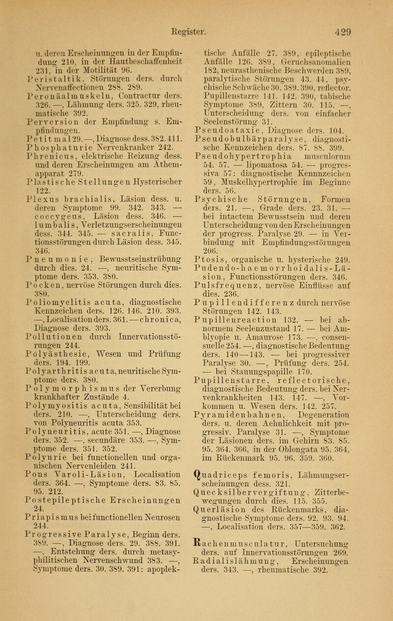 u. deren Erscheinungen in der Empfin- dung 2lo, in der Hautbeschaffenheit 231, in der Motilität 96. Peristaltik, Störungen ders. durch Nervenaffectionen 288. 289. Peronäalmuskeln, Contractur ders. 326. —, Lähmung ders. 325. 329, rheu- matische 392. Perversion der Empfindung s. Em- pfindungen. P e t i t in a 129. —, Diagnose dess. 3s2.411. Phosphaturie Nervenkranker 242. Phrenicus, elektrische Reizung dess. und deren Erscheinungen am Atheni- apparat 27!). Plastische Stellungen Hysterischer 122. Plexus brachialis, Läsion dess. u. deren Symptome 99. 342. 343. — co ccygeus, Läsion dess. 346. — 1 u in b a li s, Verletzungserscheinungen dess. 344. 345. — sacralis, Func- tionsstörungen durch Läsion dess. 345. 346. Pneumonie, Bewusstseinstrübung durch dies. 24. —, neuritische Sym- ptome ders. 353. 380. Pocken, nervöse Störungen durch dies. 380. Poliomyelitis acuta, diagnostische Kennzeichen ders. 126. 146. 210. 393. —,Localisationders. 361. — chronica, Diagnose ders. 393. Pollutionen durch Innervationsstö- rungen 244. Polyästhesie, Wesen und Prüfung ders. 194. 199. Polyarthritisacuta, neuritische Sym- ptome ders. 3S0. Polymorphie mus der Vererbung krankhafter Zustände 4. Polymyositis acuta, Sensibilität hei ders. 210. —, Unterscheidung ders. von Polyneuritis acuta 353. Polyneuritis, acute 351. —, Diagnose ders. 352. —, seeundäre 353. ■—, Sym- ptome ders. 351. 352. Polyurie bei functionellen und orga- nischen Nervenleiden 241. Pons Varoli-Läsion, Localisation ders. 364. —. Symptome ders. 83. 85. 95. 212. Po st epileptische Erscheinungen 24. Priapism u s bei functionellen Neurosen 244. Progressive Paralyse, Beginn ders. 389. —, Diagnose ders. 29. 388. 391. —. Entstehung ders. durch metasy- pliilitischen Nervenschwund 383. —, Symptome ders. 30. 389. 391: apoplek- tische Anfalle 27. 389, epileptische Anfälle 120. 389, Geruchsanomalien 182, neurasthenische Beschwerden 389, paralytische Störungen 43. 44, psy- chische Schwäche 30.389.390, reflector. Pupillenstarre 141. 142. 390, tabische Symptome 389, Zittern 30. 115. —, Unterscheidung ders. von einfacher Seelenstörung 31. Pseudoataxie, Diagnose ders. 104. Pseudobulbärparalyse, diagnosti- sche Kennzeichen ders. 87. SS. 399. P s e u d o h y p e r t r o p h i a museul orum 54. 57. — lipomatosa 54. — progres- siva 57: diagnostische Kennnzeichen 59, Muskelhypertrophie im Beginne ders. 56. Psychische Störungen, Formen ders. 21. —, Grade ders. 23. 31. — bei intactem Bewusstsein und deren Unterscheidung von den Erscheinungen der progress. Paralyse 29. — in Vei- bindung mit Emphndungsstörungen 206. Ptosis, organische u. hysterische 249. Pudendo-haemorrhoidalis-Lä- sion, Functionsstörungen ders. 346. Pulsfrequenz, nervöse Einflüsse auf dies. 236. Pupillendifferenz durch nervöse Störungen 142. 143. P upillenreaction 132. — bei ab- normem Seelenzustand 17. — bei Am- blyopie u. Amaurose 173. —. consen- suelle 254. —, diagnostische Bedeutung ders. 140 —143. — bei progressiver Paralyse 30. —, Prüfung ders. 254. — bei Stauungspapille 170. Pupillenstarre, reflectorische, diagnostische Bedeutung ders. bei Ner- venkrankheiten 143. 147. —, Vor- kommen u. Wesen ders. 142. 257. P y r a m i d e n b a h n e n, Degeneration ders. u. deren Aehnlichkeit mit pro- gressiv. Paralyse 31. —, Symptome der Läsionen ders. im Gehirn 83. 85. 95. 304. 306, in der Oblongata 95. 364, im Rückenmark 95. 96. 359. 300. Quadriceps femoris, Lähmungser- scheinungen dess. 321. Quecksilttervergiftung, Zitterbe- wegungen durch dies. 115. 355. Querläsion des Bückenmarks, dia- gnostische Symptome ders. 92. 93. 94. —, Localisation ders. 357—359. 362. R a c h e n m u s c u 1 a t u r, Untersuchung ders. auf Innervationsstörungen 269. Radialislähmung, Erscheinungen ders. 343. —. rheumatische 392.