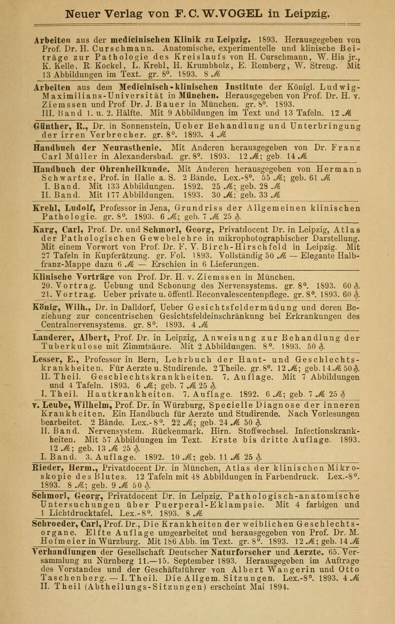 Arbeiten aus der medicinischen Klinik zu Leipzig1. 1893. Herausgegeben von Prof. Dr. II. Curschmann. Anatomische, experimentelle und klinische Bei- träge zur Pathologie des Kreislaufs von H. Curschmann, W. His jr., K. Kelle, R Kockel, L. Krehl, H. Krumbholz, E. Romberg, W. Streng. Mit 13 Abbildungen im Text, gr. 8°. 1893. 8 Jk Arbeiten aus dem Medicinisch-klinischen Institute der Königl. Ludwig- Maximilians-Universität in München. Herausgegeben von Prof. Dr. H. y. Ziemssen und Prof Dr. J. Bauer in München, gr. 8°. 1893. III. Band 1. u. 2. Hälfte. Mit 9 Abbildungen im Text und 13 Tafeln. 12 Jk Günther, R., Dr. in Sonnenstein, Ueber Behandlung und Unterbringung der irren Verbrecher, gr. 8°. 1893. 4 Jk Handbuch der Neurasthenie. Mit Anderen herausgegeben von Dr. Franz Carl Müller in Alexandersbad, gr. 8°. 1893. 12 Jk; geb. li Jk Handbuch der Ohrenheilkunde. Mit Anderen herausgegeben von Hermann Schwartze, Prof. in Halle a. S. 2 Bände. Lex.-8°. 55 Jk; geb. 61 Jk I.Band. Mit 133 Abbildungen. 1892. 25 Ji; geb. 28 Jk II. Band. Mit 177 Abbildungen. 1893. 30 Jk; geb. 33 Jk Krehl, Ludolf, Professor in Jena, Grundriss der Allgemeinen klinischen Pathologie, gr. 8°. 1893. 6 Jk; geb. 7 Jk 25 8). Karg, Carl, Prof. Dr. und Schinorl, Georg, Privatdocent Dr. in Leipzig, Atlas der Pathologischen Gewebelehre in mikrophotographischer Darstellung. Mit einem Vorwort von Prof. Dr. F. V. Birch-Hirschfeld in Leipzig. Mit 27 Tafeln in Kupferätzung, gr. Fol. 1893. Vollständig 50 Jk — Elegante Halb- franz-Mappe dazu 6 Jk — Erschien in 6 Lieferungen. Klinische Vorträge von Prof. Dr. H. v. Ziemssen in München. 20. Vortrag. Uebung und Schonung des Nervensystems, gr. 8°. 1893. 60$. 21. Vortrag. Ueber private u. öffentl. Reconvalescentenpflege. gr. 8°. 1893. 60 $. König, Willi., Dr. in Dalidorf, Ueber Gesichtsfeldermüdung und deren Be- ziehung zur concentrischen Gesichtsfeldeinschränkung bei Erkrankungen des Centralnervensystems. gr. 8°. 1893. 4i Landerer, Albert, Prof. Dr. in Leipzig, Anweisung zur Behandlung der Tuberkulose mit Zimmtsäure. xMit 2 Abbildungen. 8°. 1893. 50$. Lesser, E., Professorin Bern, Lehrbuch der Haut- und Geschlechts- krankheiten. Für Aerzte u. Studirende. 2Theile. gr. 8°. 12 Jk; geb. 14~/£50$. II. Theil. Geschlechtskrankheiten. 7. Auflage. Mit 7 Abbildungen und 4 Tafeln. 1893. 6 Jk; geb. 7 Ji 25 §. I. Theil. Hautkrankheiten. 7. Auflage. 1892. 6 Jk; geb. 7 Ji 25 ä> t. Leube, Wilhelm, Prof. Dr. in Würzburg, Specielle Diagnose der inneren Krankheiten. Ein Handbuch für Aerzte und Studirende. Nach Vorlesungen bearbeitet. 2 Bände. Lex.-8°. 22 Ji; geb. 24 Jk 50 §>. II. Band. Nervensystem. Rückenmark. Hirn. Stoffwechsel. Infectionskrank- heiten. Mit 57 Abbildungen im Text. Erste bis dritte Auflage. 1893. YlJk; geb. 13 Jk 25 c). I.Band. 3. Auflage. 1892. 10 Jk; geb. 11 Jk 25 §. Rieder, Herrn., Privatdocent Dr. in München, Atlas der klinischen Mikr o- skopie des Blutes. 12 Tafeln mit 48 Abbildungen in Farbendruck. Lex.-8°. 1893. 8 Jk; geb. % Jk 5 0$. Schmorl, Georg, Privatdocent Dr. in Leipzig, Pathologisch-anatomische Untersuchungen über Puerperal-Eklampsie. Mit 4 farbigen und 1 Lichtdrucktafel. Lex.-8°. 1893. S Jk Schroeder, Carl,Prof.Dr., Die Krankheiten der weiblichen Geschlechts- organe. Elfte Auflage umgearbeitet und herausgegeben von Prof. Dr. M. Hofmeier in Würzburg. Mit 186 Abb. im Text, gr. 8°. 1893. 12 J£; geb. \AJi Verhandlungen der Gesellschaft Deutscher Naturforscher und Aerzte. 65. Ver- sammlung zu Nürnberg 11.—15. September 1893. Herausgegeben im Auftrage des Vorstandes und der Geschäftsführer von Albert Wangerin und Otto Taschenberg. — I. Theil. Die Allgem. Sitzungen. Lex.-8°. 1893. 4 Ji