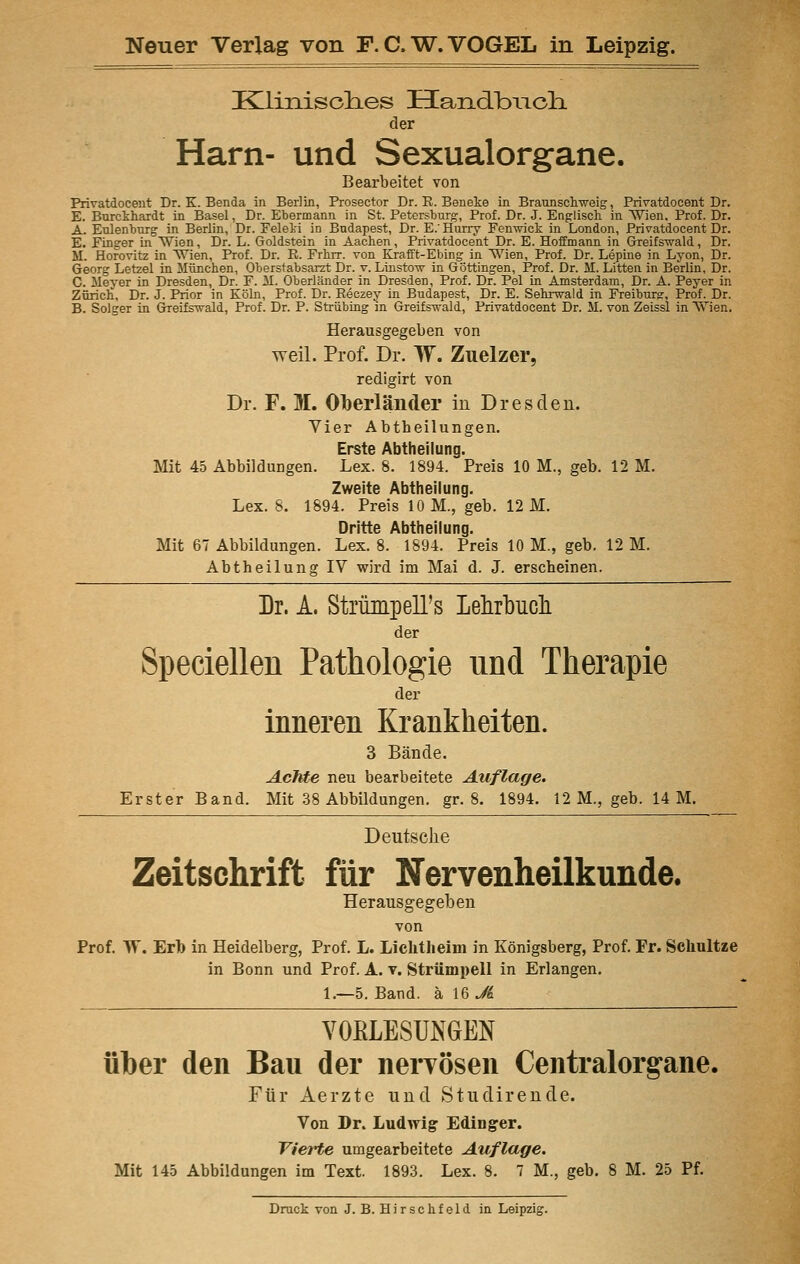 Klinisolies HandbiTch. der Harn- und Sexualorgane. Bearbeitet von Privatdocent Dr. K. Benda in Berlin, Prosector Dr. R. Beneke in Braunschweig, Privatdocent Dr. E. Burckhardt in Basel, Dr. Ebermann in St. Petersburg, Prof. Dr. J. Englisch in Wien. Prof. Dr. A. Eulenburg in Berlin, Dr. Feleki in Budapest, Dr. E.'Hurry Fenwick in London, Privatdocent Dr. E. Finger in Wien, Dr. L. Goldstein in Aachen, Privatdocent Dr. E. Hoffmann in Greifswald, Dr. M. Horovitz in Wien, Prof. Dr. E. Frhrr. von Krafft-Ebing in Wien, Prof. Dr. Lepine in Lyon, Dr. Georg Letzel in München, Oberstabsarzt Dr. v. Linstow in Göttingen, Prof. Dr. M. Litten in Berlin, Dr. C. Meyer in Dresden, Dr. F. M. Oberländer in Dresden, Prof. Dr. Pel in Amsterdam, Dr. A. Peyer in Zürich, Dr. J. Prior in Köln, Prof. Dr. Eeczey in Budapest, Dr. E. Sehrwald in Freiburg, Prof. Dr. B. Solger in Greifswald, Prof. Dr. P. Strübing in Greifswald, Privatdocent Dr. M. von Zeissl in Wien. Herausgegeben von weil. Prof. Dr. MV. Zuelzer, redigirt von Dr. F. M. Oberländer in Dresden. Vier Abtheilungen. Erste Abtheilung. Mit 45 Abbildungen. Lex. 8. 1894. Preis 10 M., geb. 12 M. Zweite Abtheilung. Lex. 8. 1894. Preis 10 M., geb. 12 M. Dritte Abtheilung. Mit 67 Abbildungen. Lex. 8. 1894. Preis 10 M., geb. 12 M. Abtheilung IV wird im Mai d. J. erscheinen. Dr. A. Strümpell's Lehrbuch der Speciellen Pathologie und Therapie der inneren Krankheiten. 3 Bände. Achte neu bearbeitete Auflage. Erster Band. Mit 38 Abbildungen, gr. 8. 1894. 12 M., geb. 14 M. Deutsche Zeitschrift für Nervenheilkunde. Herausgegeben von Prof. W. Erb in Heidelberg, Prof. L. Lichtheim in Königsberg, Prof. Fr. Schnitze in Bonn und Prof. A. v. Strümpell in Erlangen. 1.—5. Band, a 16 Ji VOfiLESUMEN über den Bau der nervösen Centralorgane. Für Aerzte und Studirende. Von Dr. Ludwig Edinger. Vierte umgearbeitete Auflage. Mit 145 Abbildungen im Text. 1893. Lex. 8. 7 M., geb. 8 M. 25 Pf. Druck von J. B. Hirschfeld in Leipzig.