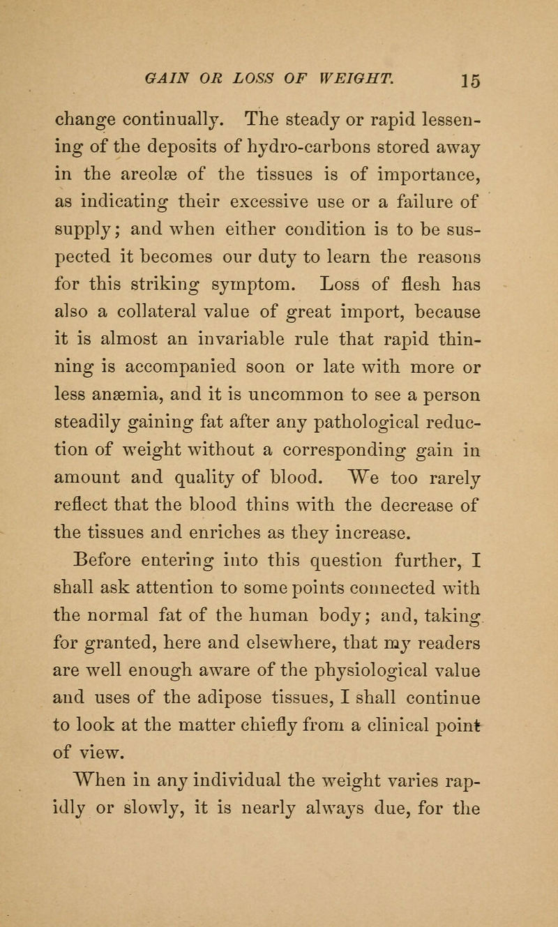 change continually. The steady or rapid lessen- ing of the deposits of hydro-carbons stored away in the areolae of the tissues is of importance, as indicating their excessive use or a failure of supply; and when either condition is to be sus- pected it becomes our duty to learn the reasons for this striking symptom. Loss of flesh has also a collateral value of great import, because it is almost an invariable rule that rapid thin- ning is accompanied soon or late with more or less anaemia, and it is uncommon to see a person steadily gaining fat after any pathological reduc- tion of weight without a corresponding gain in amount and quality of blood. We too rarely reflect that the blood thins with the decrease of the tissues and enriches as they increase. Before entering into this question further, I shall ask attention to some points connected with the normal fat of the human body; and, taking, for granted, here and elsewhere, that my readers are well enough aware of the physiological value and uses of the adipose tissues, I shall continue to look at the matter chiefly from a clinical point of view. When in any individual the weight varies rap- idly or slowly, it is nearly always due, for the