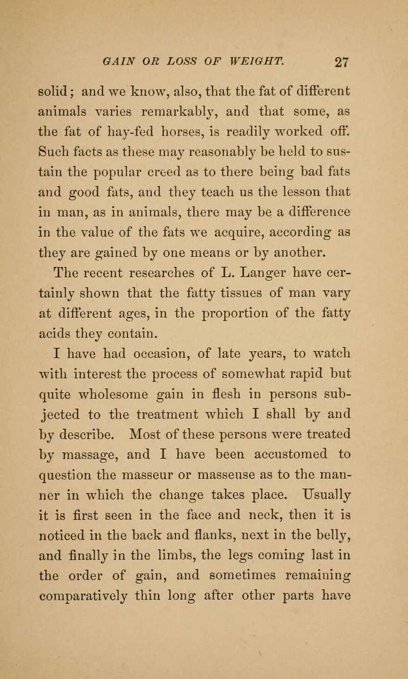 solid; and we know, also, that the fat of different animals varies remarkably, and that some, as the fat of hay-fed horses, is readily worked oft*. Such facts as these may reasonably be held to sus- tain the popular creed as to there being bad fats and good fats, and they teach us the lesson that in man, as in animals, there may be a difference in the value of the fats we acquire, according as they are gained by one means or by another. The recent researches of L. Langer have cer- tainly shown that the fatty tissues of man vary at different ages, in the proportion of the fatty acids they contain. I have had occasion, of late years, to watch with interest the process of somewhat rapid but quite wholesome gain in flesh in persons sub- jected to the treatment which I shall by and by describe. Most of these persons were treated by massage, and I have been accustomed to question the masseur or masseuse as to the man- ner in which the change takes place. Usually it is first seen in the face and neck, then it is noticed in the back and flanks, next in the belly, and finally in the limbs, the legs coming last in the order of gain, and sometimes remaining comparatively thin long after other parts have