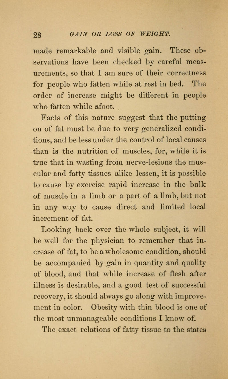 made remarkable and visible gain. These ob- servations have been checked by careful meas- urements, so that I am sure of their correctness for people who fatten while at rest in bed. The order of increase might be different in people who fatten while afoot. Facts of this nature suggest that the putting on of fat must be due to very generalized condi- tions, and be less under the control of local causes than is the nutrition of muscles, for, while it is true that in wasting from nerve-lesions the mus- cular and fatty tissues alike lessen, it is possible to cause by exercise rapid increase in the bulk of muscle in a limb or a part of a limb, but not in any way to cause direct and limited local increment of fat. Looking back over the whole subject, it will be well for the physician to remember that in- crease of fat, to be a wholesome condition, should be accompanied by gain in quantity and quality of blood, and that while increase of ftesh after illness is desirable, and a good test of successful recovery, it should always go along with improve- ment in color. Obesity with thin blood is one of the most unmanageable conditions I know of. The exact relations of fatty tissue to the states