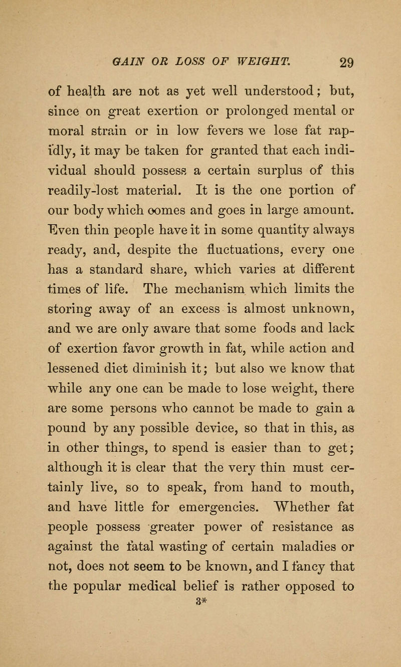 of health are not as yet well understood; but, since on great exertion or prolonged mental or moral strain or in low fevers we lose fat rap- idly, it may be taken for granted that each indi- vidual should possess a certain surplus of this readily-lost material. It is the one portion of our body which oomes and goes in large amount. Even thin people have it in some quantity always ready, and, despite the fluctuations, every one has a standard share, which varies at different times of life. The mechanism which limits the storing away of an excess is almost unknown, and we are only aware that some foods and lack of exertion favor growth in fat, while action and lessened diet diminish it; but also we know that while any one can be made to lose weight, there are some persons who cannot be made to gain a pound by any possible device, so that in this, as in other things, to spend is easier than to get; although it is clear that the very thin must cer- tainly live, so to speak, from hand to mouth, and have little for emergencies. Whether fat people possess greater power of resistance as against the fatal wasting of certain maladies or not, does not seem to be known, and I fancy that the popular medical belief is rather opposed to 3*