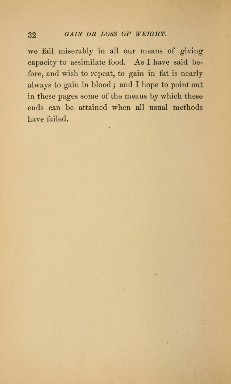 we fail miserably in all our means of giving capacity to assimilate food. As I have said be- fore, and wish to repeat, to gain in fat is nearly always to gain in blood ; and I hope to point out in these pages some of the means by which these ends can be attained when all usual methods have failed.