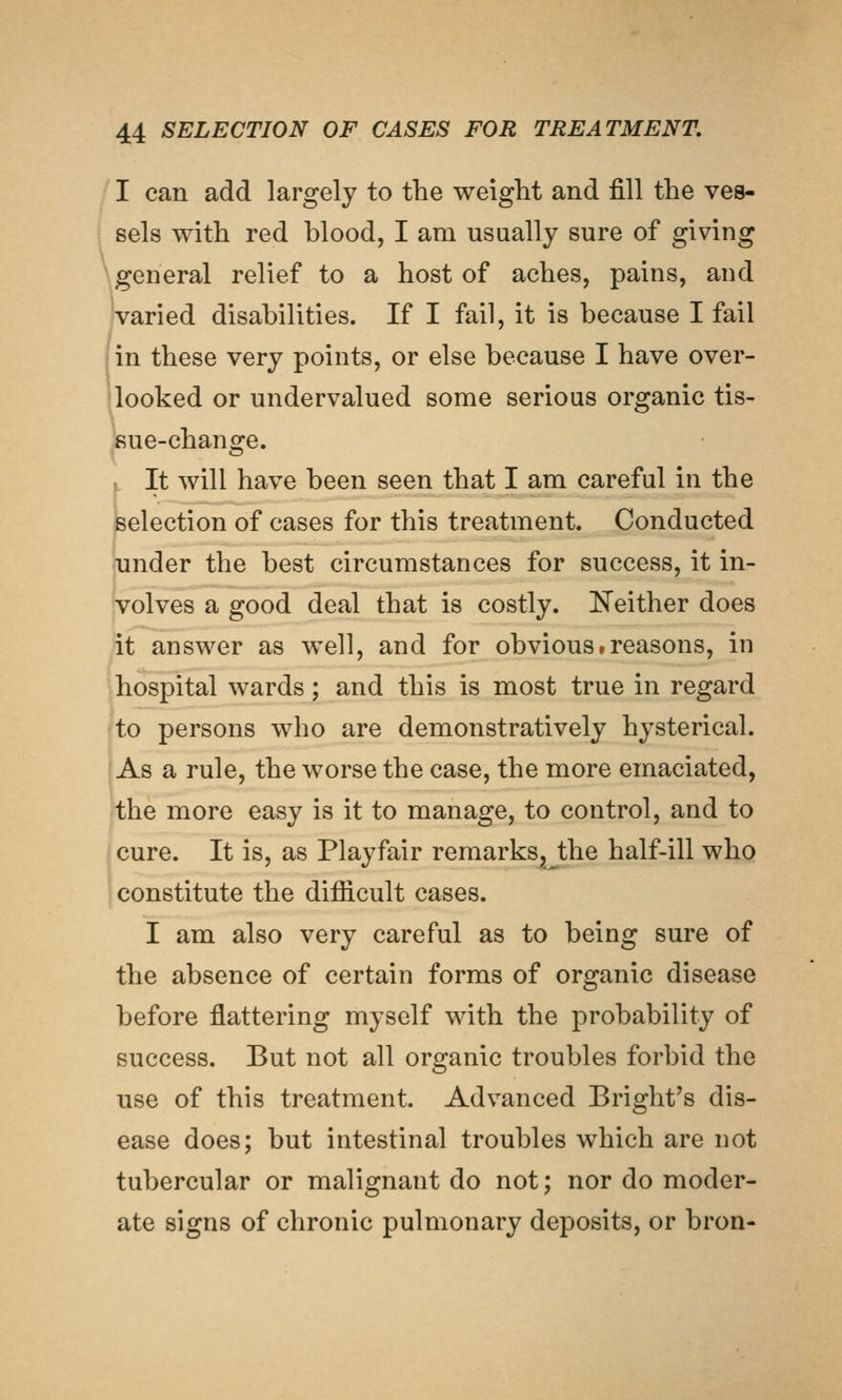 I can add largely to the weiglit and fill the ves- sels with red blood, I am usually sure of giving \general relief to a host of aches, pains, and jvaried disabilities. If I fail, it is because I fail in these very points, or else because I have over- looked or undervalued some serious organic tis- sue-change. f. It will have been seen that I am careful in the selection of cases for this treatment. Conducted under the best circumstances for success, it in- volves a good deal that is costly. ISTeither does it answer as well, and for obvious treasons, in hospital wards; and this is most true in regard to persons who are demonstratively hysterical. As a rule, the worse the case, the more emaciated, the more easy is it to manage, to control, and to cure. It is, as Play fair remarks^the half-ill who constitute the difiicult cases. I am also very careful as to being sure of the absence of certain forms of organic disease before flattering myself with the probability of success. But not all organic troubles forbid the use of this treatment. Advanced Bright's dis- ease does; but intestinal troubles which are not tubercular or malignant do not; nor do moder- ate signs of chronic pulmonary deposits, or bron-