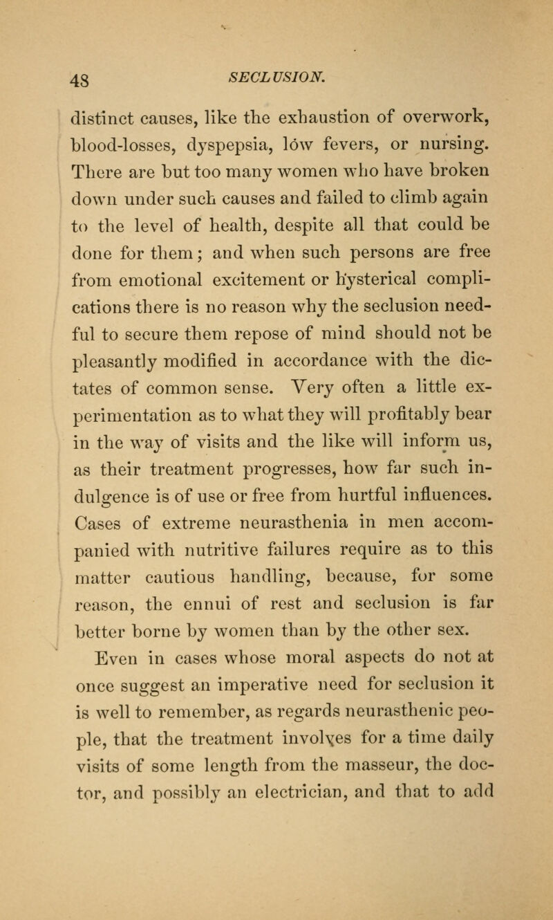 distinct causes, like tlie exhaustion of overwork, blood-losses, dyspepsia, low fevers, or nursing. There are but too many women who have broken down under such causes and failed to climb again to the level of health, despite all that could be done for them; and when such persons are free from emotional excitement or hysterical compli- cations there is no reason why the seclusion need- ful to secure them repose of mind should not be pleasantly modified in accordance with the dic- tates of common sense. Very often a little ex- perimentation as to what they will profitably bear in the way of visits and the like will inform us, as their treatment progresses, how far such in- dulgence is of use or free from hurtful influences. Cases of extreme neurasthenia in men accom- panied with nutritive failures require as to this matter cautious handling, because, for some reason, the ennui of rest and seclusion is far better borne by women than by the other sex. Even in cases whose moral aspects do not at once suggest an imperative need for seclusion it is well to remember, as regards neurasthenic peo- ple, that the treatment involxes for a time daily visits of some length from the masseur, the doc- tor, and possibly an electrician, and that to add