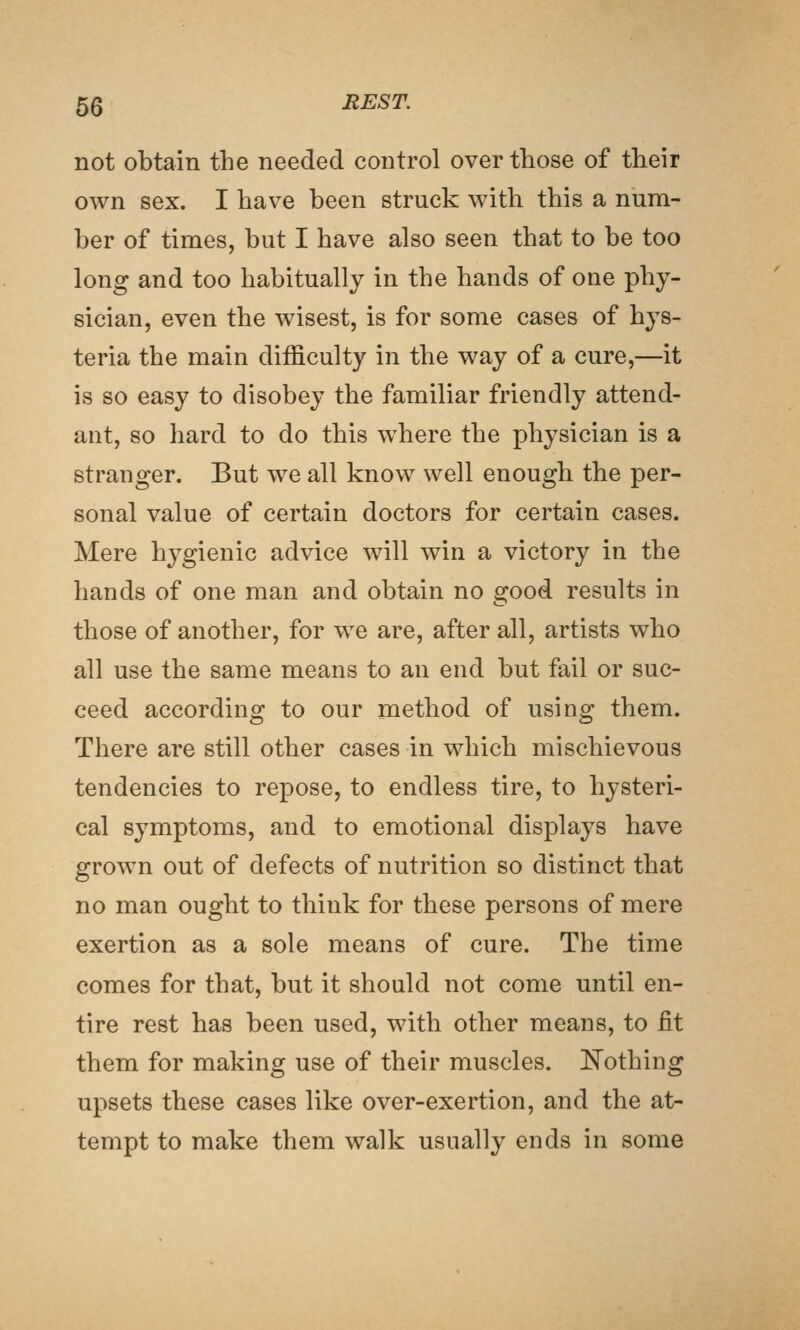 not obtain the needed control over those of their own sex. I have been struck with this a num- ber of times, but I have also seen that to be too long and too habitually in the hands of one phy- sician, even the wisest, is for some cases of hys- teria the main difficulty in the way of a cure,—it is so easy to disobey the familiar friendly attend- ant, so hard to do this where the physician is a stranger. But we all know well enough the per- sonal value of certain doctors for certain cases. Mere hygienic advice will win a victory in the hands of one man and obtain no good results in those of another, for we are, after all, artists who all use the same means to an end but fail or suc- ceed according to our method of using them. There are still other cases in which mischievous tendencies to repose, to endless tire, to hysteri- cal symptoms, and to emotional displays have grown out of defects of nutrition so distinct that no man ought to think for these persons of mere exertion as a sole means of cure. The time comes for that, but it should not come until en- tire rest has been used, with other means, to fit them for making use of their muscles. Nothing upsets these cases like over-exertion, and the at- tempt to make them walk usually ends in some