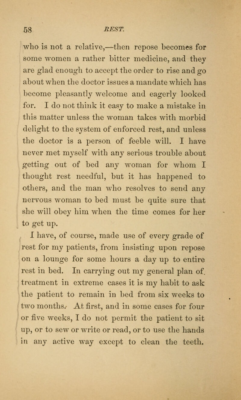 who is not a relative,—then repose becomes for some women a rather bitter medicine, and they are glad enough to accept the order to rise and go about when the doctor issues a mandate which has become pleasantly welcome and eagerly looked for. I do not think it easy to make a mistake in this matter unless the woman takes with morbid delight to the system of enforced rest, and unless the doctor is a person of feeble will. I have never met myself with any serious trouble about getting out of bed any woman for whom I thought rest needful, but it has happened to others, and the man who resolves to send any nervous woman to bed must be quite sure that she will obey him when the time comes for her to get up. I have, of course, made use of every grade of rest for my patients, from insisting upon repose on a lounge for some hours a day up to entire rest in bed. In carrying out my general plan of. treatment in extreme cases it is my habit to ask the patient to remain in bed from six weeks to two months.- At first, and in some cases for four or five weeks, I do not permit the patient to sit up, or to sew or write or read, or to use the hands in any active way except to clean the teeth.