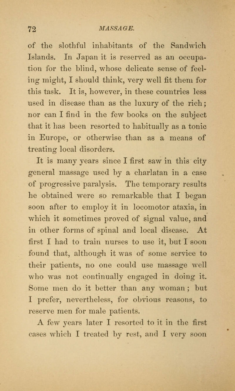 of the slothful inhabitants of the Sandwich Islands. In Japan it is reserved as an occupa- tion for the blind, whose delicate sense of feel- ing might, I should think, very well fit them for this task. It is, however, in these countries less used in disease than as the luxury of the rich; nor can I find in the few books on the subject that it has been resorted to habitually as a tonic in Europe, or otherwise than as a means of treating local disorders. It is many years since I first saw in this city general massage used by a charlatan in a case of progressive paralj'sis. The temporary results he obtained were so remarkable that I began soon after to employ it in locomotor ataxia, in which it sometimes proved of signal value, and in other forms of spinal and local disease. At first I had to train nurses to use it, but I soon found that, although it was of some service to their patients, no one could use massage well who was not continually engaged in doing it. Some men do it better than any woman; but I prefer, nevertheless, for obvious reasons, to reserve men for male patients. A few years later I resorted to it in the first cases which I treated by rest, and I very soon