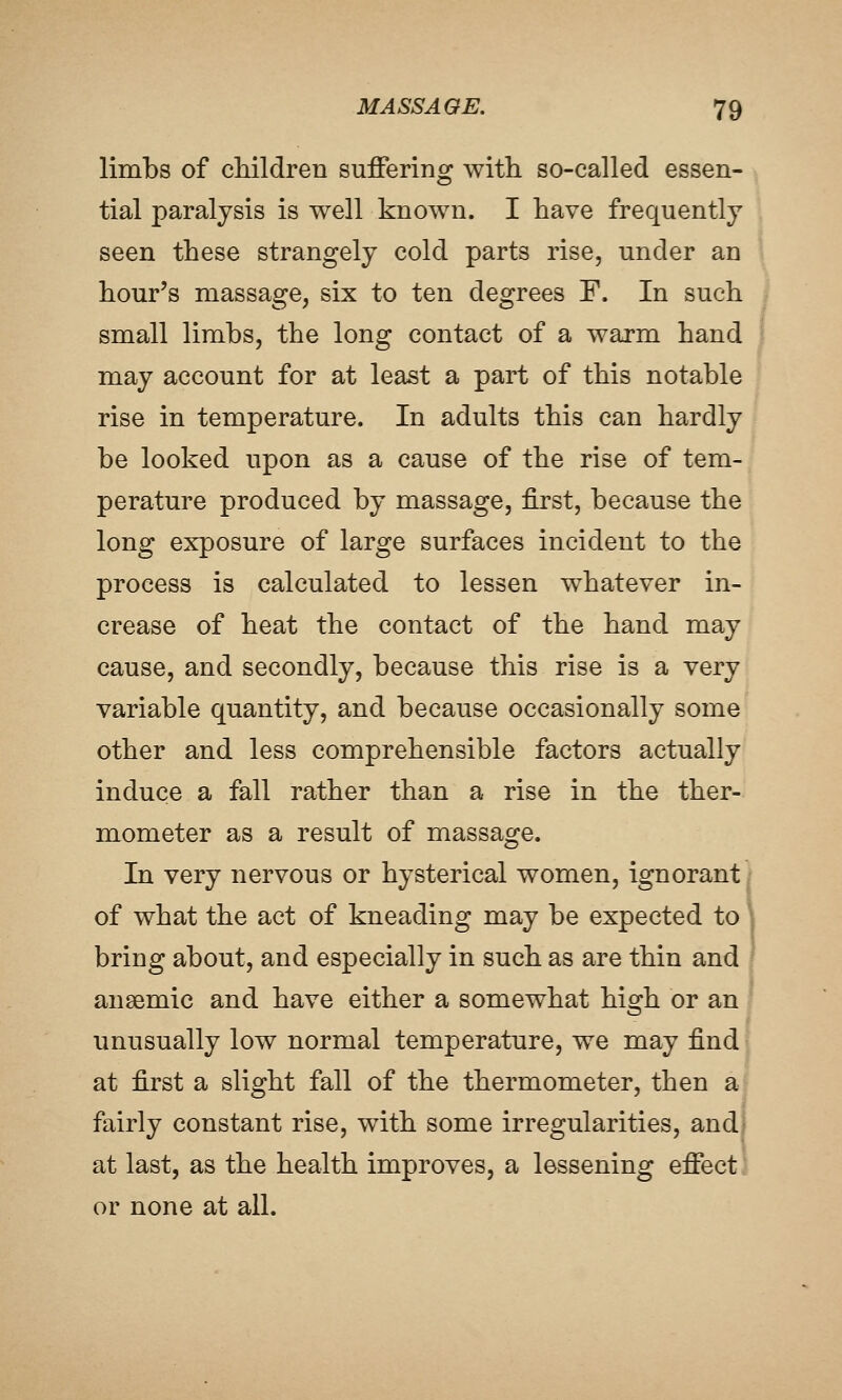 limbs of cliildren suffering with so-called essen- tial paralysis is well known. I have frequently seen these strangely cold parts rise, under an hour's massage, six to ten degrees F. In such small limbs, the long contact of a warm hand i may account for at least a part of this notable rise in temperature. In adults this can hardly be looked upon as a cause of the rise of tem- perature produced by massage, first, because the long exposure of large surfaces incident to the process is calculated to lessen whatever in- crease of heat the contact of the hand may cause, and secondly, because this rise is a very variable quantity, and because occasionally some other and less comprehensible factors actually induce a fall rather than a rise in the ther- mometer as a result of massage. In very nervous or hysterical women, ignorant of what the act of kneading may be expected to bring about, and especially in such as are thin and anaemic and have either a somewhat high or an unusually low normal temperature, we may find at first a slight fall of the thermometer, then a fairly constant rise, with some irregularities, and at last, as the health improves, a lessening effect or none at all.