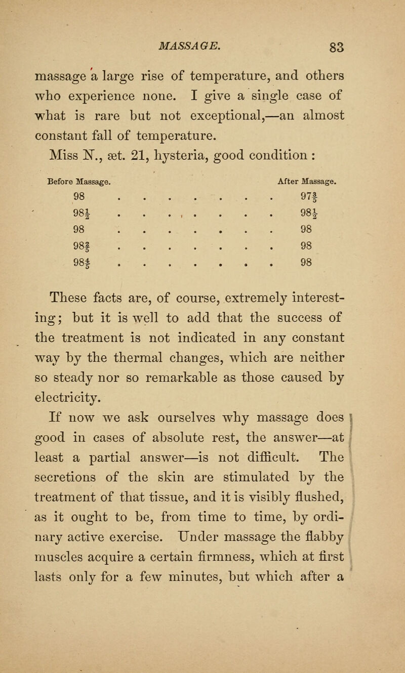 massage a large rise of temperature, and others who experience none. I give a single case of what is rare but not exceptional,—an almost constant fall of temperature. Miss ]Sr., set. 21, hysteria, good condition : Before Massage. After Massage. 98 ....... 97f 981 98i 98 98 98| 98 98f 98 These facts are, of course, extremely interest- ing ; but it is well to add that the success of the treatment is not indicated in any constant way by the thermal changes, which are neither so steady nor so remarkable as those caused by electricity. If now we ask ourselves why massage does \ good in cases of absolute rest, the answer—at least a partial answer—^is not difficult. The secretions of the skin are stimulated by the treatment of that tissue, and it is visibly flushed, as it ought to be, from time to time, by ordi- nary active exercise. Under massage the flabby muscles acquire a certain firmness, which at first lasts only for a few minutes, but which after a