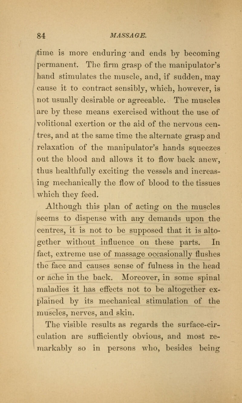 itime is more enduring -and ends by becoming I permanent. The firm grasp of the manipulator's hand stimuhites the muscle, and, if sudden, may cause it to contract sensibly, which, however, is j not usually desirable or agreeable. The muscles are by these means exercised without the use of volitional exertion or the aid of the nervous cen- tres, and at the same time the alternate grasp and relaxation of the manipulator's hands squeezes out the blood and allows it to flow back anew, •^ thus healthfully exciting the vessels and increas- ing mechanically the flow of blood to the tissues which they feed. Although this plan of acting on the muscles seems to dispense with any demands upon the centres, it is not to be supposed that it is alto- -gether without influence on these parts. In fact, extreme use of massage occasionally flushes the face and causes sense of fulness in the head , or ache in the back. Moreover, in some spinal ^ maladies it has effects not to be altogether ex- plained by its mechanical stimulation of the i muscles, nerves, and skin. The visible results as regards the surface-cir- . culation are sufficiently obvious, and most re- markably so in persons who, besides being