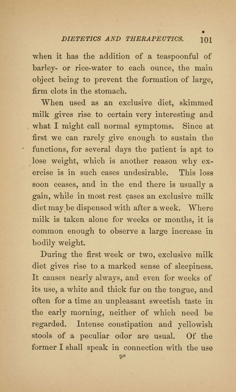 when it has the addition of a teaspoonful of barley- or rice-water to each ounce, the main object being to prevent the formation of large, firm clots in the stomach. When used as an exclusive diet, skimmed milk gives rise to certain very interesting and what I might call normal symptoms. Since at first we can rarely give enough to sustain the functions, for several days the patient is apt to lose weight, which is another reason why ex- ercise is in such cases undesirable. This loss soon ceases, and in the end there is usually a gain, while in most rest cases an exclusive milk diet may be dispensed with after a week. Where milk is taken alone for weeks or months, it is common enough to observe a large increase in bodily weight. During the first week or two, exclusive milk diet gives rise to a marked sense of sleepiness. It causes nearly always, and even for weeks of its use, a white and thick fur on the tongue, and often for a time an unpleasant sweetish taste in the early morning, neither of which need be regarded. Intense constipation and yellowish stools of a peculiar odor are usual. Of the former I shall speak in connection with the use 9^