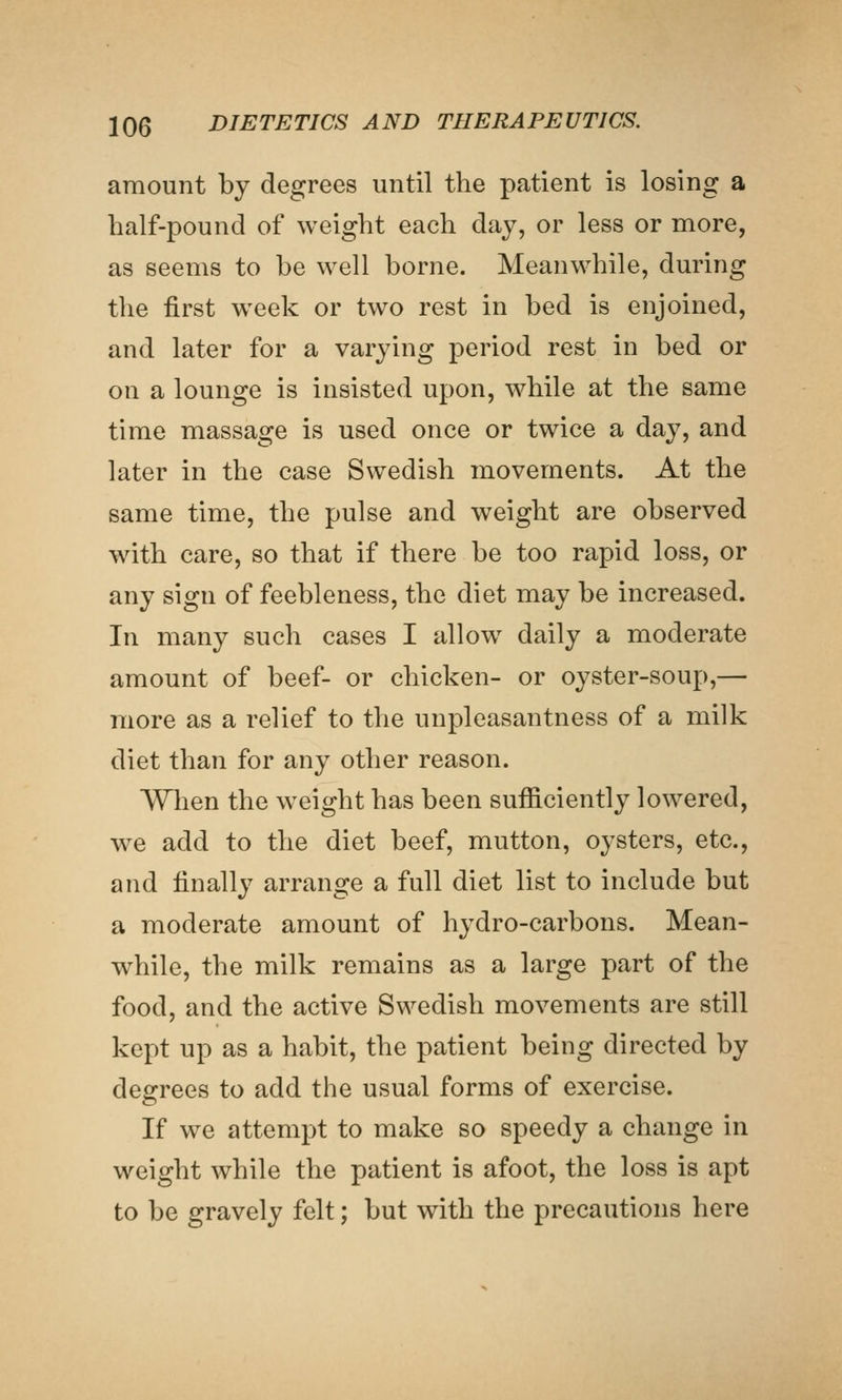 amount by degrees until the patient is losing a half-pound of weight each day, or less or more, as seems to be well borne. Meanwhile, during the first week or two rest in bed is enjoined, and later for a varying period rest in bed or on a lounge is insisted upon, while at the same time massage is used once or twice a day, and later in the case Swedish movements. At the same time, the pulse and weight are observed with care, so that if there be too rapid loss, or any sign of feebleness, the diet may be increased. In many such cases I allow daily a moderate amount of beef- or chicken- or oyster-soup,— more as a relief to the unpleasantness of a milk diet than for any other reason. When the weight has been sufficiently lowered, we add to the diet beef, mutton, oysters, etc., and finally arrange a full diet list to include but a moderate amount of hydro-carbons. Mean- while, the milk remains as a large part of the food, and the active Swedish movements are still kept up as a habit, the patient being directed by desrrees to add the usual forms of exercise. If we attempt to make so speedy a change in weight while the patient is afoot, the loss is apt to be gravely felt; but with the precautions here