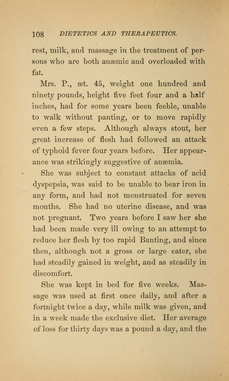 rest, milk, and massage in the treatment of per- sons who are both anaemic and overloaded with fat. Mrs. P., set. 45, weight one hundred and ninety pounds, height five feet four and a half inches, had for some years been feeble, unable to walk without panting, or to move rapidly even a few steps. Although always stout, her great increase of flesh had followed an attack of typhoid fever four years before. Her appear- ance was strikingly suggestive of anaemia. She was subject to constant attacks of acid dyspepsia, was said to be unable to bear iron in any form, and had not menstruated for seven months. She had no uterine disease, and was not pregnant. Two years before I saw her she had been made very ill owing to an attempt to reduce her flesh by too rapid Banting, and since then, although not a gross or large eater, she had steadily gained in weight, and as steadily in discomfort. She was kept in bed for five weeks. Mas- sage was used at first once daily, and after a fortnight twice a day, while milk was given, and in a week made the exclusive diet. Her average of loss for thirty days was a pound a day, and the