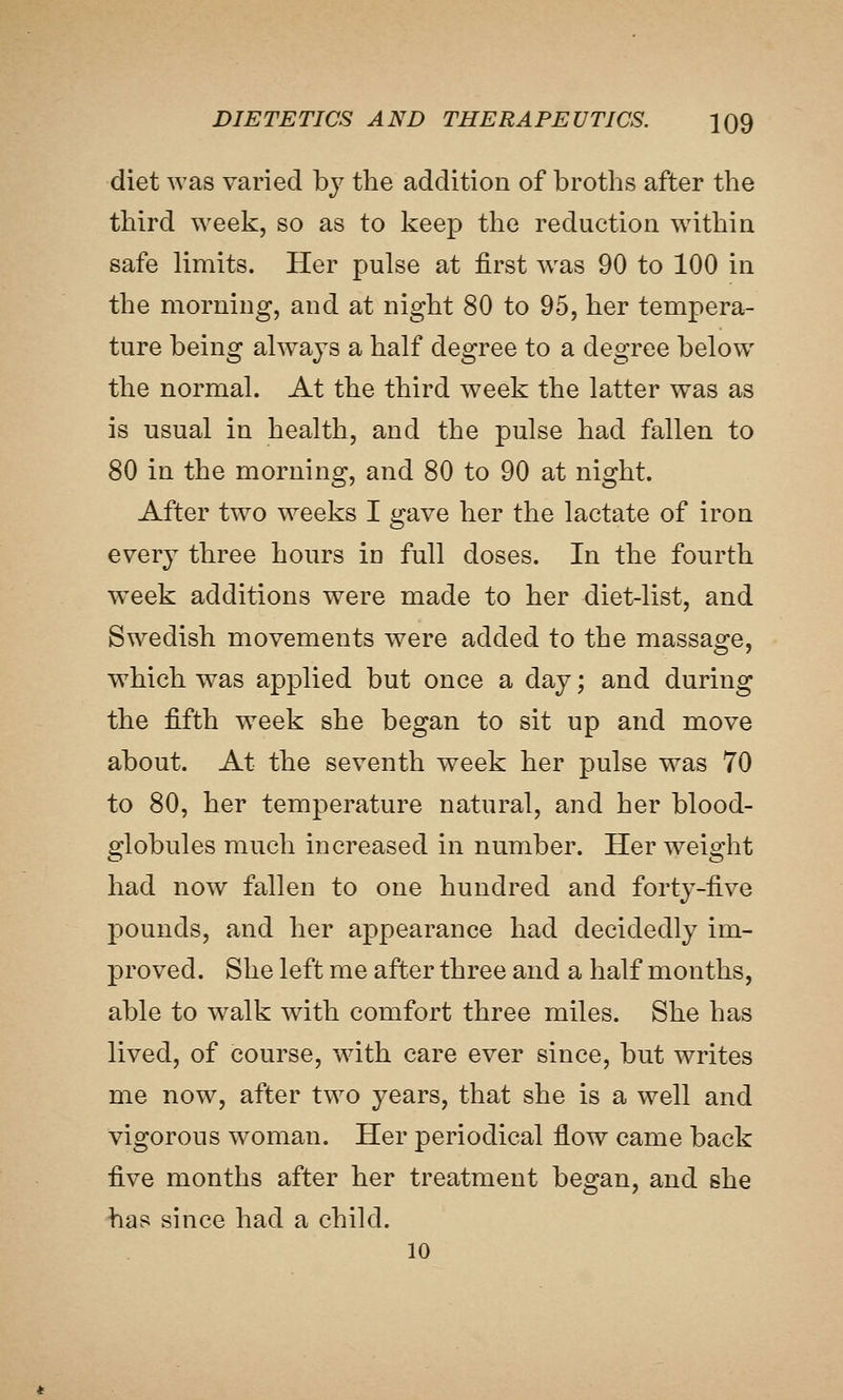 diet was varied bj the addition of broths after the third week, so as to keep the reduction within safe limits. Her pulse at first w^as 90 to 100 in the morning, and at night 80 to 95, her tempera- ture being always a half degree to a degree below the normal. At the third week the latter was as is usual in health, and the pulse had fallen to 80 in the morning, and 80 to 90 at night. After two weeks I gave her the lactate of iron every three hours in full doses. In the fourth week additions were made to her diet-list, and Swedish movements were added to the massage, which was applied but once a day; and during the fifth w^eek she began to sit up and move about. At the seventh week her pulse was 70 to 80, her temperature natural, and her blood- globules much increased in number. Her weight had now fallen to one hundred and forty-five pounds, and her appearance had decidedly im- proved. She left me after three and a half months, able to walk with comfort three miles. She has lived, of course, with care ever since, but writes me now, after two years, that she is a well and vigorous woman. Her periodical flow came back ^YQ months after her treatment began, and she has since had a child. 10