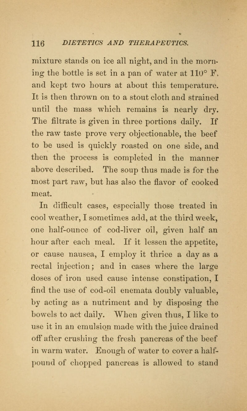 mixture stands on ice all night, and in the morn- ing the bottle is set in a pan of water at 110° F, and kept two hours at about this temperature. It is then thrown on to a stout cloth and strained until the mass which remains is nearly dry. The filtrate is given in three portions daily. If the raw taste prove very objectionable, the beef to be used is quickly roasted on one side, and then the process is completed in the manner above described. The soup thus made is for the most part raw, but has also the flavor of cooked meat. In difficult cases, especially those treated in cool weather, I sometimes add, at the third week, one half-ounce of cod-liver oil, given half an hour after each meal. If it lessen the appetite, or cause nausea, I employ it thrice a day as a rectal injection; and in cases where the large doses of iron used cause intense constipation, I find the use of cod-oil enemata doubly valuable, by acting as a nutriment and by disposing the bowels to act daily. When given thus, I like to use it in an emulsion made with the juice drained oflf after crushing the fresh pancreas of the beef in warm water. Enough of water to cover a half- pound of chopped pancreas is allowed to stand