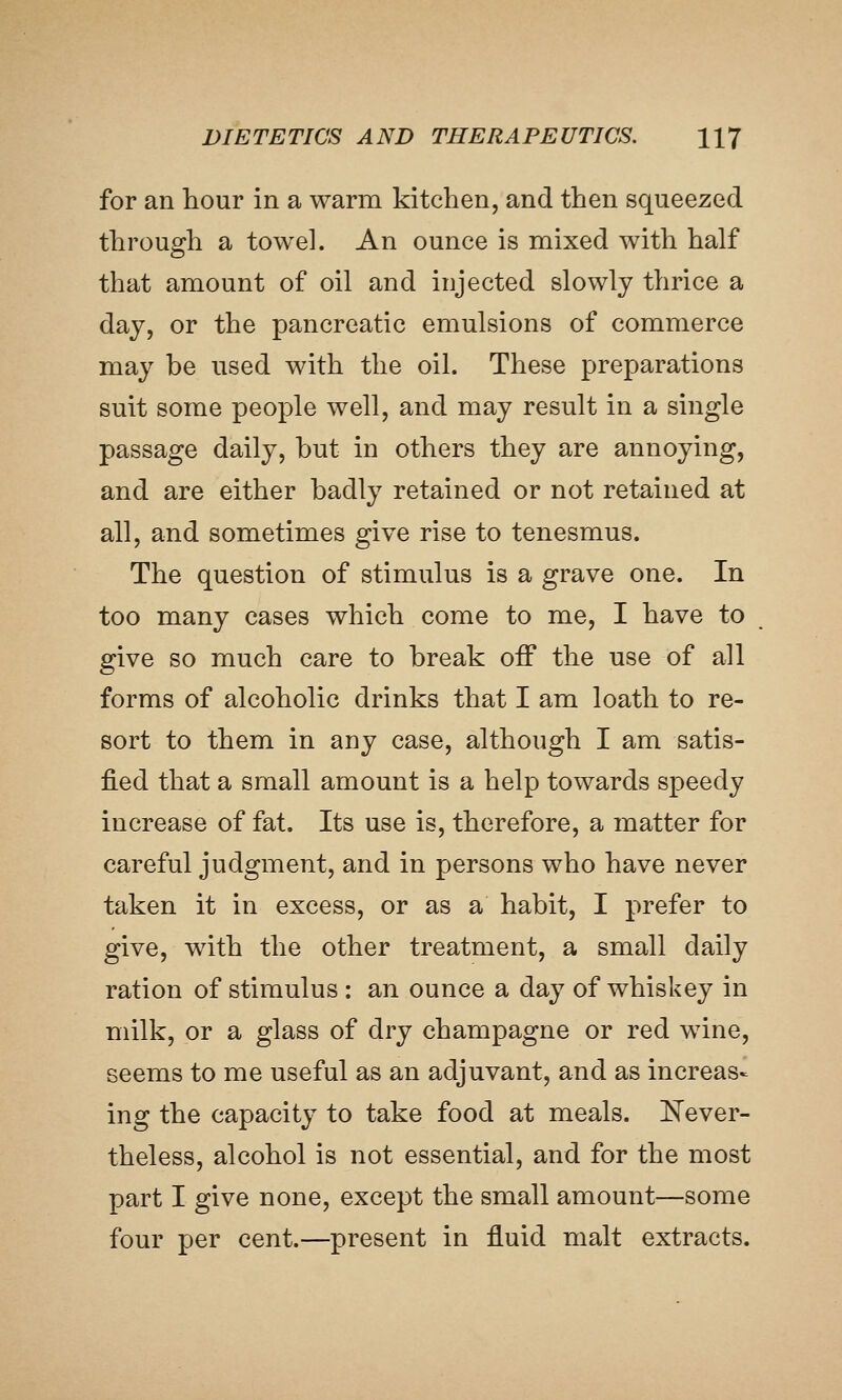 for an hour in a warm kitchen, and then squeezed through a towel. An ounce is mixed with half that amount of oil and injected slowly thrice a day, or the pancreatic emulsions of commerce may be used with the oil. These preparations suit some people well, and may result in a single passage daily, but in others they are annoying, and are either badly retained or not retained at all, and sometimes give rise to tenesmus. The question of stimulus is a grave one. In too many cases which come to me, I have to give so much care to break off the use of all forms of alcoholic drinks that I am loath to re- sort to them in any case, although I am satis- fied that a small amount is a help towards speedy increase of fat. Its use is, therefore, a matter for careful judgment, and in persons who have never taken it in excess, or as a habit, I prefer to give, with the other treatment, a small daily ration of stimulus : an ounce a day of whiskey in milk, or a glass of dry champagne or red wine, seems to me useful as an adjuvant, and as increas- ing the capacity to take food at meals. Never- theless, alcohol is not essential, and for the most part I give none, except the small amount—some four per cent.—present in fluid malt extracts.