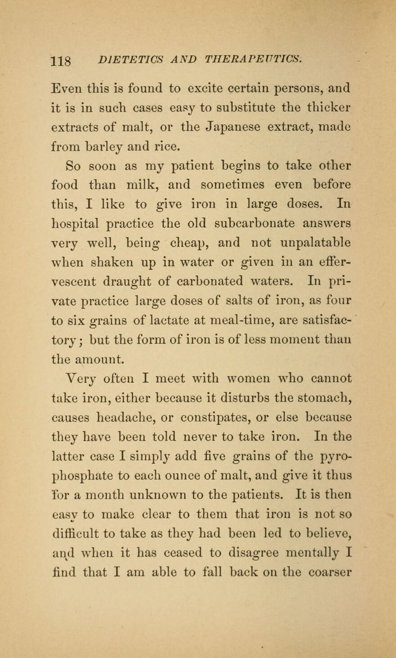 Even this is found to excite certain persons, and it is in such cases easy to substitute the thicker extracts of malt, or the Japanese extract, made from barley and rice. So soon as my patient begins to take other food than milk, and sometimes even before this, I like to give iron in large doses. In hospital practice the old subcarbonate answers very v^^ell, being cheap, and not unpalatable when shaken up in water or given in an effer- vescent draught of carbonated waters. In pri- vate practice large doses of salts of iron, as four to six grains of lactate at meal-time, are satisfac- tory ; but the form of iron is of less moment than the amount. Very often I meet with women who cannot take iron, either because it disturbs the stomach, causes headache, or constipates, or else because they have been told never to take iron. In the latter case I simply add five grains of the pyro- phosphate to each ounce of malt, and give it thus for a month unknown to the patients. It is then easy to make clear to them that iron is not so difficult to take as they had been led to believe, and when it has ceased to disagree mentally I find that I am able to fall back on the coarser