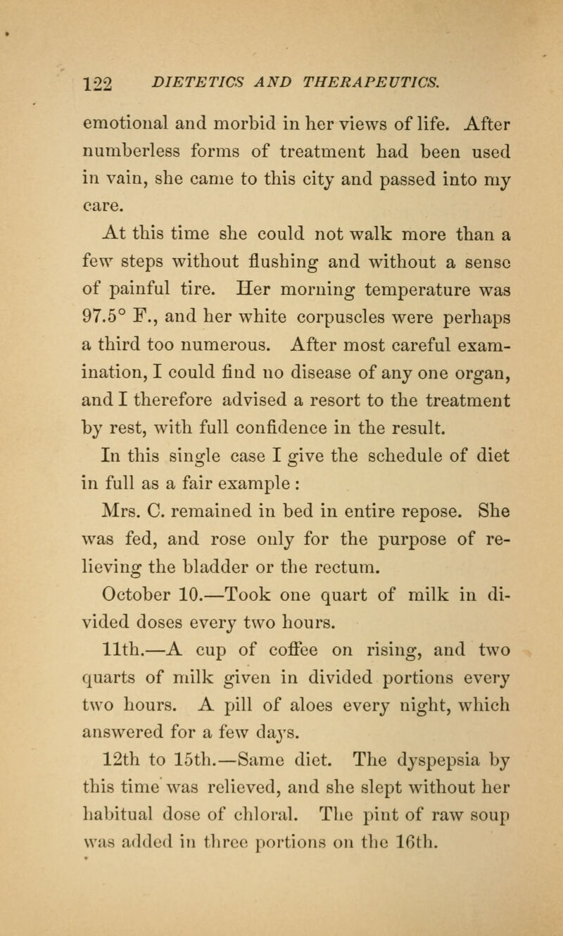 emotional and morbid in her views of life. After numberless forms of treatment had been used in vain, she came to this city and passed into my care. At this time she could not walk more than a few steps without flushing and without a sense of painful tire. Her morning temperature was 97.5° F., and her white corpuscles were perhaps a third too numerous. After most careful exam- ination, I could find no disease of any one organ, and I therefore advised a resort to the treatment by rest, with full confidence in the result. In this single case I give the schedule of diet in full as a fair example : Mrs. C. remained in bed in entire repose. She was fed, and rose only for the purpose of re- lieving the bladder or the rectum. October 10.—Took one quart of milk in di- vided doses every two hours. 11th.—A cup of coflfee on rising, and two quarts of milk given in divided portions every two hours. A pill of aloes every night, which answered for a few days. 12th to 15th.—Same diet. The dyspepsia by this time was relieved, and she slept without her habitual dose of chloral. The pint of raw soup was added in three portions on the 16th.