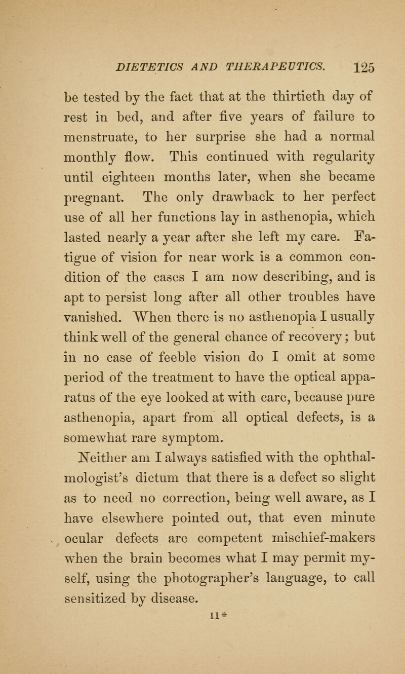 be tested by tbe fact that at the thirtieth day of rest in bed, and after five years of failure to menstruate, to her surprise she had a normal monthly flow. This continued with regularity until eighteen months later, when she became pregnant. The only drawback to her perfect use of all her functions lay in asthenopia, which lasted nearly a year after she left my care. Fa- tigue of vision for near work is a common con- dition of the cases I am now describing, and is apt to persist long after all other troubles have vanished. When there is no asthenopia I usually think well of the general chance of recovery; but in no case of feeble vision do I omit at some period of the treatment to have the optical appa- ratus of the eye looked at with care, because pure asthenopia, apart from all optical defects, is a somewhat rare symptom. E^either am I always satisfied with the ophthal- mologist's dictum that there is a defect so slight as to need no correction, being well aw^are, as I have elsewhere pointed out, that even minute ^ ocular defects are competent mischief-makers w^hen the brain becomes what I may permit my- self, using the photographer's language, to call sensitized by disease. 11*