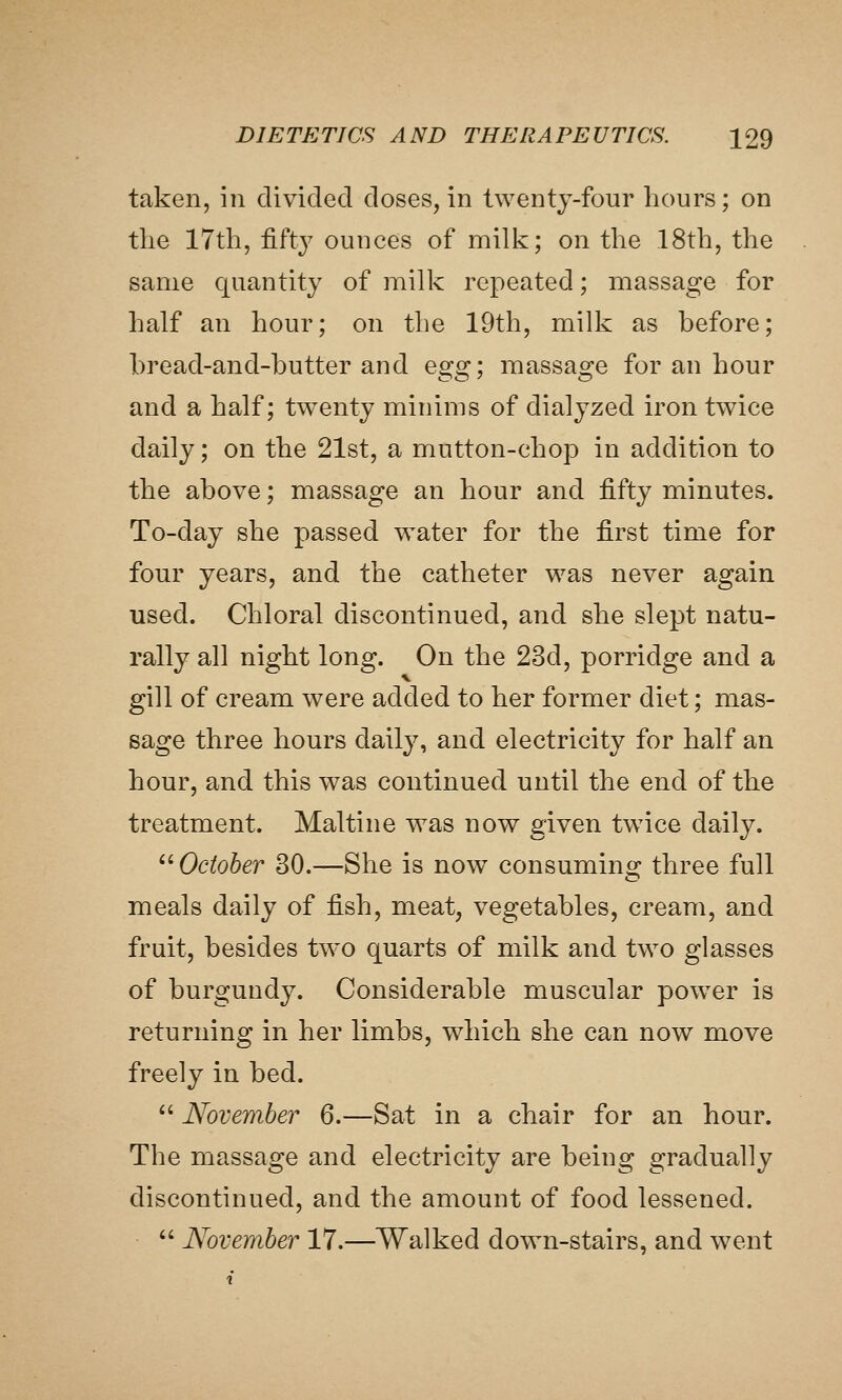 taken, in divided doses, in twenty-four hours; on the 17th, fifty ounces of milk; on the 18th, the same quantity of milk repeated; massage for half an hour; on the 19th, milk as before; bread-and-butter and Qgg] massage for an hour and a half; twenty minims of dialyzed iron twice daily; on the 21st, a mutton-chop in addition to the above; massage an hour and fifty minutes. To-day she passed water for the first time for four years, and the catheter was never again used. Chloral discontinued, and she slept natu- rally all night long. On the 23d, porridge and a gill of cream were added to her former diet; mas- sage three hours daily, and electricity for half an hour, and this was continued until the end of the treatment. Mai tine was now given twice daily.  October 30.—She is now consuming three full meals daily of fish, meat, vegetables, cream, and fruit, besides two quarts of milk and two glasses of burgundy. Considerable muscular powder is returning in her limbs, which she can now move freely in bed.  November 6.—Sat in a chair for an hour. The massage and electricity are being gradually discontinued, and the amount of food lessened.  November 17.—Walked down-stairs, and went