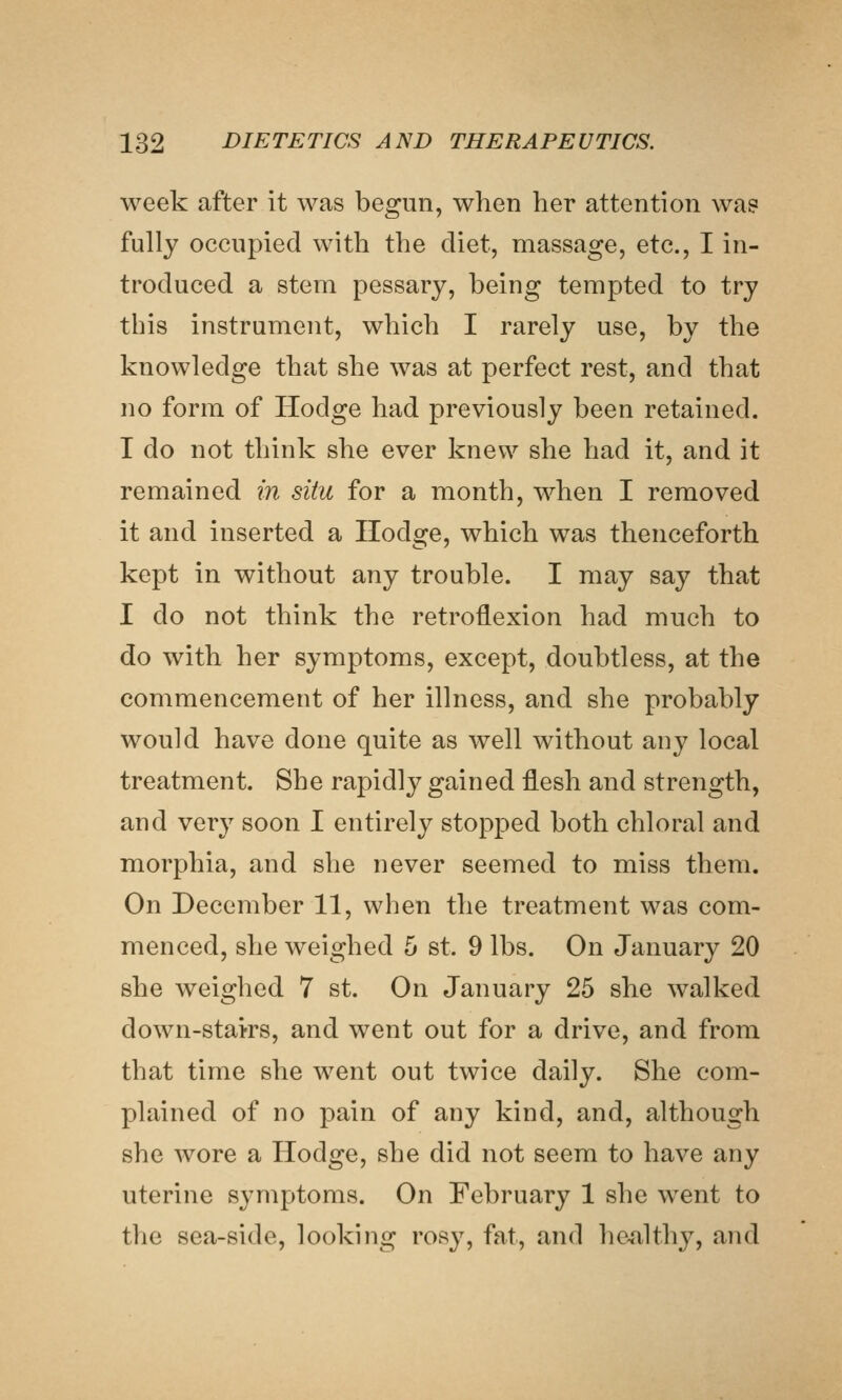 week after it was begun, when her attention wa? fully occupied with the diet, massage, etc., I in- troduced a stem pessary, being tempted to try this instrument, which I rarely use, by the knowledge that she was at perfect rest, and that no form of Hodge had previously been retained. I do not think she ever knew she had it, and it remained in situ for a month, when I removed it and inserted a Hodge, which was thenceforth kept in without any trouble. I may say that I do not think the retroflexion had much to do with her symptoms, except, doubtless, at the commencement of her illness, and she probably would have done quite as well without any local treatment. She rapidly gained flesh and strength, and very soon I entirely stopped both chloral and morphia, and she never seemed to miss them. On December 11, when the treatment was com- menced, she weighed 5 st. 9 lbs. On January 20 she weighed 7 st. On January 25 she walked down-stairs, and went out for a drive, and from that time she went out twice daily. She com- plained of no pain of any kind, and, although she wore a Hodge, she did not seem to have any uterine symptoms. On February 1 she went to the sea-side, looking rosy, fat, and he^althj^, and