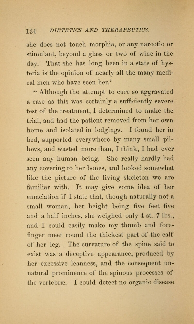 she does not touch morphia, or any narcotic or stimulant, beyond a glass or two of wine in the day. That she has long been in a state of hys- teria is the opinion of nearly all the many medi- cal men \vho have seen her.' *^ Although the attempt to cure so aggravated a case as this was certainly a sufficiently severe test of the treatment, I determined to make the trial, and had the patient removed from her own home and isolated in lodgings. I found her in bed, supported everywhere by many small pil- lows, and wasted more than, I think, I had ever seen any human being. She really hardly had any covering to her bones, and looked somewhat like the picture of the living skeleton we are familiar with. It may give some idea of her emaciation if I state that, though naturally not a small woman, her height being five feet ^yq and a half inches, she weighed only 4 st. 7 lbs., and I could easily make my thumb and fore- finger meet round the thickest part of the calf of her leg. The curvature of the spine said to exist was a deceptive appearance, produced by her excessive leanness, and the consequent un- natural prominence of the spinous processes of the vertebrre. I could detect no orsranic disease