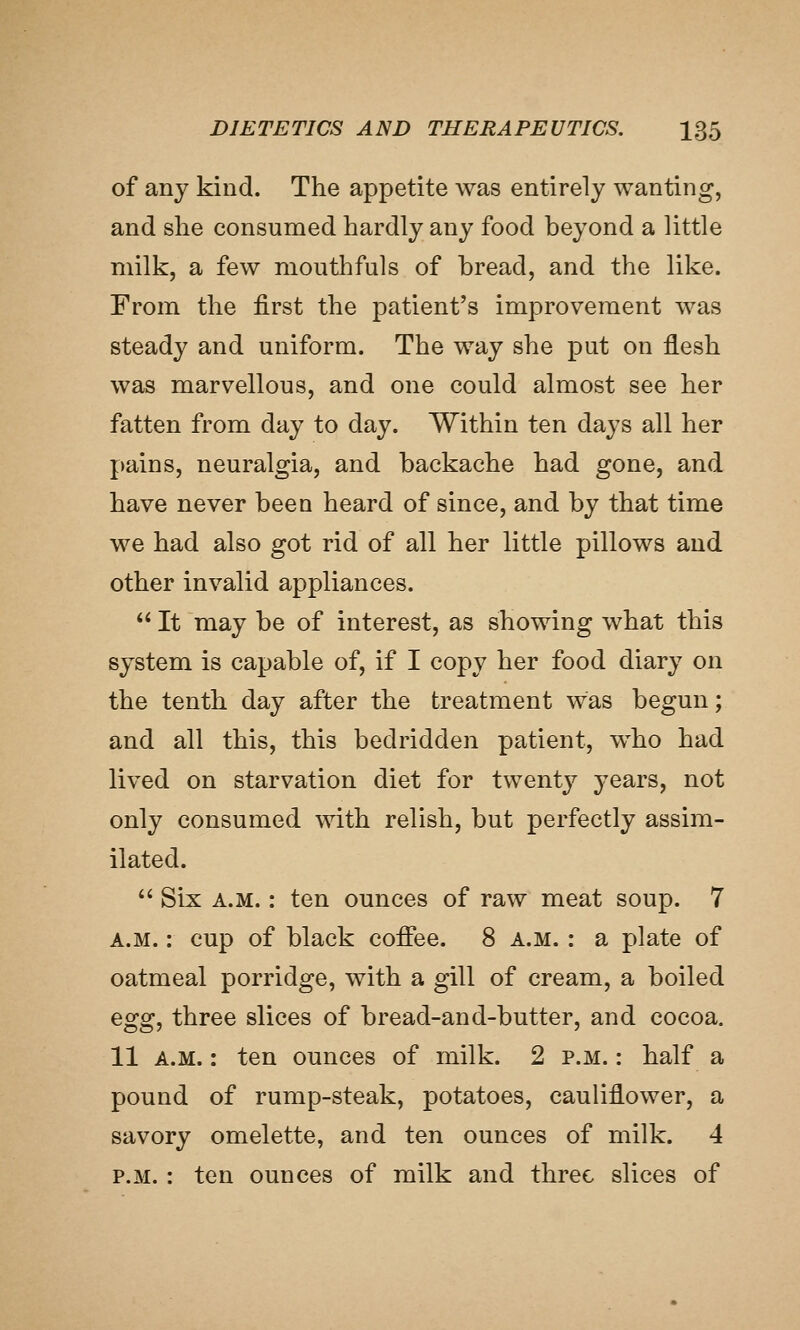 of any kind. The appetite was entirely wanting, and she consumed hardly any food beyond a little milk, a few moiitlafuls of bread, and the like. From the first the patient's improvement was steady and uniform. The way she put on flesh was marvellous, and one could almost see her fatten from day to day. Within ten days all her pains, neuralgia, and backache had gone, and have never been heard of since, and by that time we had also got rid of all her little pillows and other invalid appliances.  It may be of interest, as showing what this system is capable of, if I copy her food diary on the tenth day after the treatment was begun; and all this, this bedridden patient, who had lived on starvation diet for twenty years, not only consumed with relish, but perfectly assim- ilated.  Six A.M.: ten ounces of raw meat soup. 7 A.M.: cup of black cofifee. 8 a.m. : a plate of oatmeal porridge, with a gill of cream, a boiled Qgg^ three slices of bread-and-butter, and cocoa. 11 A.M.: ten ounces of milk. 2 p.m. : half a pound of rump-steak, potatoes, cauliflower, a savory omelette, and ten ounces of milk. 4 P.M. : ten ounces of milk and three slices of