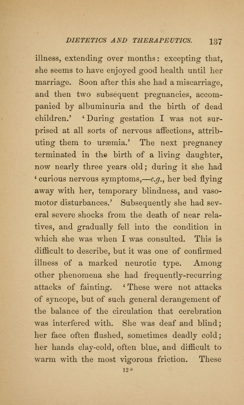 illness, extending over months: excepting that, she seems to have enjoyed good health until her marrias^e. Soon after this she had a miscarriao:e, and then two subsequent pregnancies, accom- panied by albuminuria and the birth of dead children.' ' During gestation I was not sur- prised at all sorts of nervous affections, attrib- uting them to uraemia.' The next pregnancy terminated in the birth of a living daughter, now nearly three years old; during it she had ' curious nervous symptoms,—e.g., her bed flying away with her, temporary blindness, and vaso- motor disturbances.' Subsequently she had sev- eral severe shocks from the death of near rela- tives, and gradually fell into the condition in which she was when I was consulted. This is difficult to describe, but it was one of confirmed illness of a marked neurotic type. Among other phenomena she had frequently-recurring attacks of fainting. ^ These were not attacks of syncope, but of such general derangement of the balance of the circulation that cerebration was interfered with. She was deaf and blind; her face often flushed, sometimes deadly cold; her hands clay-cold, often blue, and difficult to warm with the most vigorous friction. These 12*