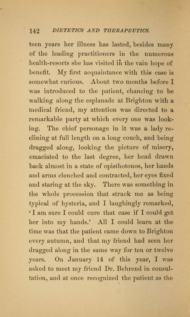 teen years her illness has lasted, besides many of the leading practitioners in the numerous health-resorts she has visited in the vain hope of benefit. My first acquaintance with this case is somewhat curious. About two months before I was introduced to the patient, chancing to be walking along the esplanade at Brighton with a medical friend, my attention was directed to a remarkable party at which every one was look- ing. The chief personage in it was a lady re- clining at full length on a long couch, and being dragged along, looking the picture of misery, emaciated to the last degree, her head drawn back almost in a state of opisthotonos, her hands and arms clenched and contracted, her eyes fixed and staring at the sky. There was something in the whole procession that struck me as being typical of hj^steria, and I laughingly remarked, * I am sure I could cure that case if I could get her into my hands.' All I could learn at the time was that the patient came down to Brighton every autumn, and that my friend had seen her dragged along in the same way for ten or twelve years. On January 14 of this year, I was asked to meet my friend Dr. Behrend in consul- tation, and at once recognized the patient as the