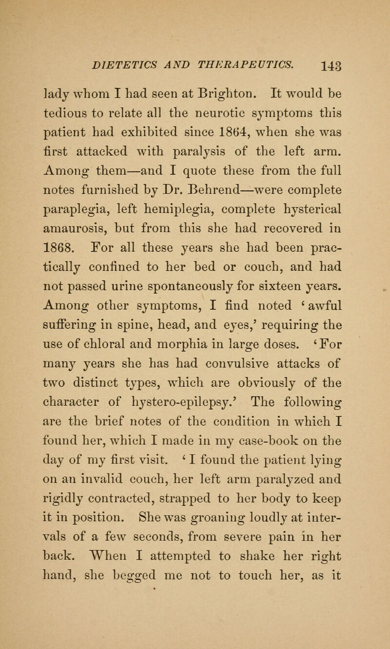 lady whom I had seen at Brighton. It would be tedious to relate all the neurotic symptoms this patient had exhibited since 1864, when she was first attacked with paralysis of the left arm. Among them—and I quote these from the full notes furnished by Dr. Behrend—were complete paraplegia, left hemiplegia, complete hysterical amaurosis, but from this she had recovered in 1868. For all these years she had been prac- tically confined to her bed or couch, and had not passed urine spontaneously for sixteen years. Among other symptoms, I find noted ' awful sufifering in spine, head, and eyes,' requiring the use of chloral and morphia in large doses. ' For many years she has had convulsive attacks of two distinct types, which are obviously of the character of hystero-epilepsy.' The following are the brief notes of the condition in which I found her, which I made in my case-book on the day of my first visit. ' I found the patient lying on an invalid couch, her left arm paralyzed and rigidly contracted, strapped to her body to keep it in position. She w^as groaning loudly at inter- vals of a few seconds, from severe pain in her back. When I attempted to shake her right hand, she begged me not to touch her, as it